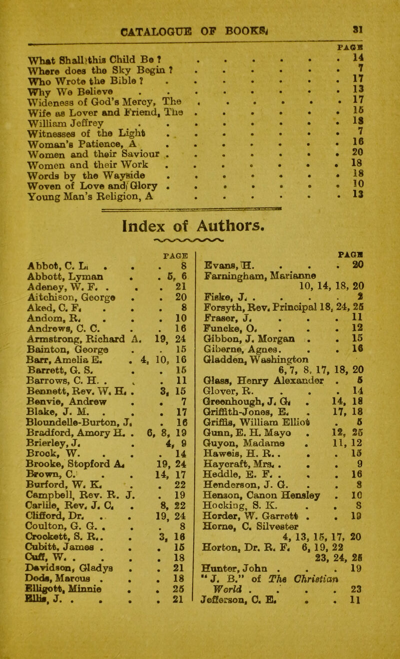 What Shalljthij Child Bo ? Whore does the Sky Bogin ? Who Wrote the Bible T \^y We Believe Wideness of God’s Mercy, The Wife as Lover and Friend, The . William Jeffrey . Witnesses of the Light . . Woman’s Patience, A . • Women and their Saviour . Women and their Work Words by the Wayside . . Woven of Love andf Glory • • Yoimg Man’s Religion, A FAOS 14 7 17 13 17 15 15 7 16 20 18 18 10 13 Index of Authors. Li • • PAGE 8 Abbott, Lyman . . 6, 6 Adeney, W’. F. . . 21 Aitchison, George . 20 Aked, C. F« . • 8 Andom, R. . 10 Andrews, C. C. . 16 Armstrong, Richard A. 19, 24 Bainton, George . 16 Barr, Amelia E. . 4, 10, 16 Barrett, G. S. . 16 Barrows, C. H. , » . 11 Bennett, Rev. W, H« . 3, 16 Benvie, Andrew . 7 Blake, J. M. . . 17 Bloundelle-Burton, J« . 16 Bradford, Amory ^ . 6 , 8, 19 Brierley, J. 4, 9 Brook, W. . 14 Brooke, Stopford A. 19, 24 Brown, C.’ 14, 17 Burford, W. K, . 22 Campbell, Rev. R. J. . 19 Carlile, Rev. J. C. 8, 22 Clifford, Dr. 19, 24 Coulton, G. G. . . 8 Crockett, S. R«. . 3, 16 Cutstt, James . . 16 Cuff, W. . . 18 Davidson, Gladys . 21 Dods, Marous . . . 18 EUigott, Minnie • . 26 BUk. J. . . 21 PAGB Evans, 'H. . . .20 Farningham, Marianne 10, 14, 18, 20 Fiske, . . . .2 Forsyth, Rev, Principal 18, 24, 25 Fraser, J. . . .11 Funcke, O, . . .12 Gibbon, J. Morgan . . 15 Giberne, Agnes. . .16 Gladden, Washington 6,^7, 8. 17, 18, 20 Glass, Henry Alexander . 6 Glover, R. . . .14 Greenhough, J, Gd . 14, 18 Griffith-Jones, E. . 17, 18 Griffis, William Elliot . 5 Gunn, E. H. Mayo . 12, 25 Guyon, Madame • 11, 12 Haweis, H. R.. . .15 Haycraft, Mrs, ... 9 Heddle, E. F. . , .16 Henderson, J. G. . . 8 Henson, Canon Hensley . 10 Hocking, S. K. . , 8 Horder, W. Garrett . .19 Home, C. Silvester 4, 13, 15, 17, 20 Horton, Dr. R. F« 6, 19, 22 23, 24, 26 Hunter, John . . .19 “J. B.” of The Christian World . .' . .23 Jefferson, C« E« • .11