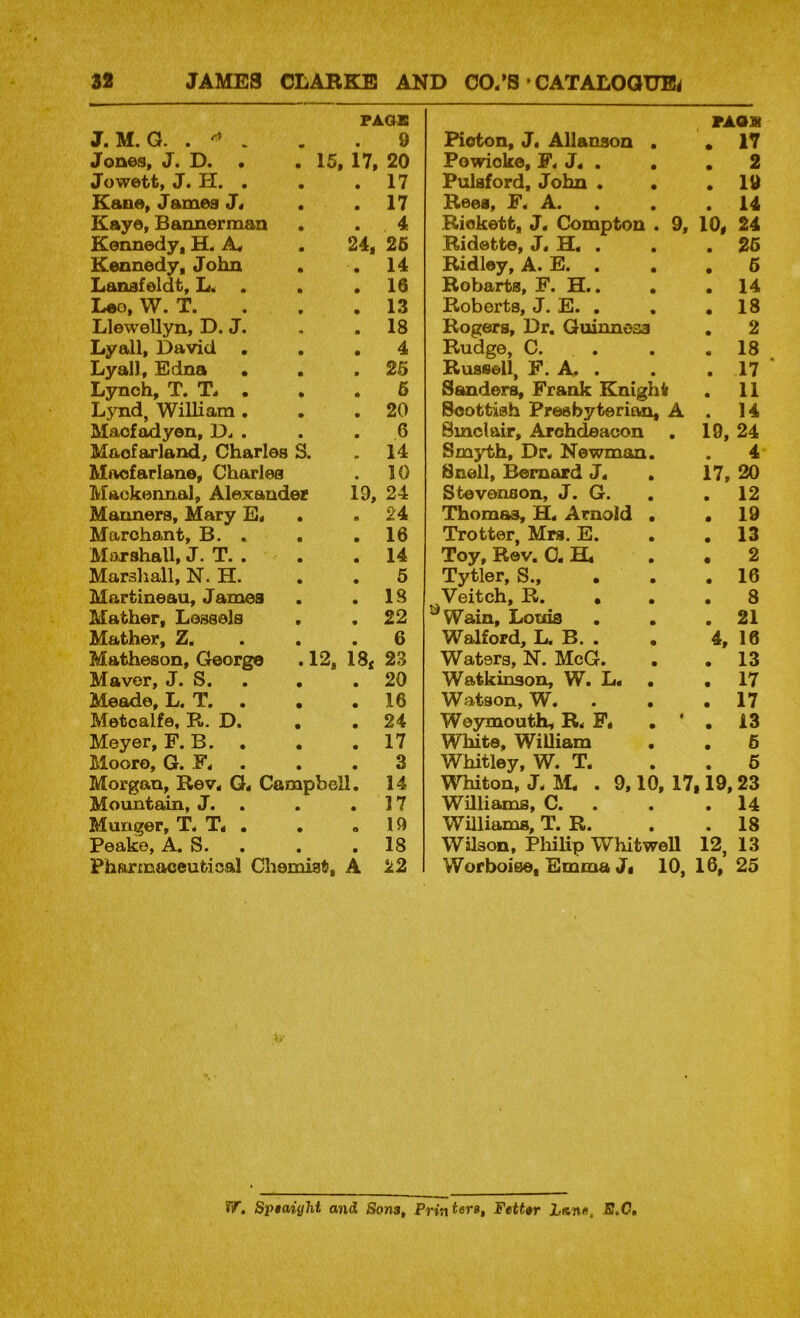 FAOIC 9 15. 17, 20 17 17 J. M. G. J OU@S. J • Da • Jowett, J. H. , Kcme. J ames J. Kayo, Bannerman . . 4 Kennedy. H. A . 24. 25 Kennedy. John . . 14 Lanafoldt, . . .16 Loo, W. T. a a .13 Llewellyn, D. Ja . , 18 Lyall, David ... 4 Lyall, Edna • . >26 Lynch, Ta T. . , , 6 Lynd, William. . .20 Maofadyon, Da a a a 6 Maofarland, Charles S. .14 Macfarlane, Charles a 10 Lffackennal, Alexander 19, 24 Manners, Mary E. . .24 Marohant, B. . . .16 Mo-rshall, J. Ta a . . 14 Marshall, N. H. . . 5 Martineau, James . .IS Mather, Lossels . .22 Mather, Z« . . .6 Matheson, George .12, 18. 23 Mavor, J. S. . . .20 Meade, L. T. . . .16 Metcalfe, R. D. . . 24 Meyer, F. B. . . ,17 Moore, G. F. . , , 3 Morgan, Rev. G. Campbell. 14 Mountain, J. . . .17 Hunger, T. T. . . . 19 Peake, A. S. . . .18 Pharmaceutical Chemist. A 22 PAOS Pioton, J. Allanson . .17 Powicko, F. J. . , , 2 Pulsford, John . . .19 Rees, F. A. . . .14 Riekett, J. Compton . 9, 10, 24 Ridette, J. H. . . .25 Ridley, A. E. . . .6 Bobarta, F. H.. . . 14 Roberts, J. E. . . .18 Rogers, Dr. Guinness . 2 Rudge, C. . . . 18 ^ Russell, F. A a a ,17 Sanders, Frank Knight . 11 Scottish Presbyterian. A . 14 Smolair, Archdeacon . 19, 24 Smjd;h, Dr. Newman, . 4 Snell, Bernard J. . 17, 20 Stevenson, J. G. , , 12 Thornes, H. Arnold . .19 Trotter, Mrs. E. . .13 Toy, Rev. 0. H, . . 2 Tytler, S., . . . 16 Veitch, R. • . . 8 ^Wain, Lotos . . .21 Walford, L, B. . . 4, 16 Waters, N. McG. . .13 Watkinson, W. L« . .17 Watson, W. . . .17 Weymoutk, R. F, . ’ . 13 White, William . . 6 Whitley, W. T. . .6 Whiton, J. IkL a 9,10, 17,19,23 Williams, Ca a a .14 Williams, Ta Ra , a 18 Wilson, Pliilip Whit well 12, 13 Worboise. Emma J, 10, 16. 25 Tf. Sp$aight and Sons, Pritt^erg, Fettsr Lane, Jff.O,