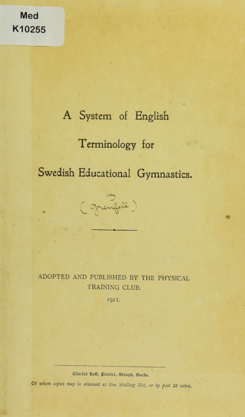 Med K10255 A System of English Terminology for Swedish Educational Gymnastics. r ♦ ADOPTED AND PUBLISHED BY THE PHYSICAL TRAINING CLUB. 1911. Cbar(es luff, Ipiintcr, Slougb, JGucbe. Of whom copies may be obtained at One Shilling Net, or by post 2d extra.