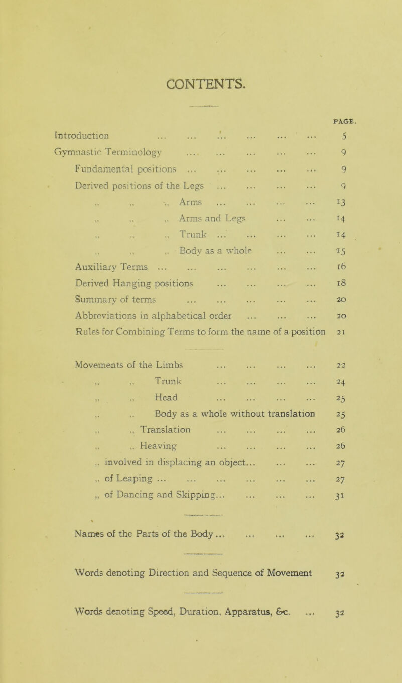 CONTENTS. PAGE Introduction ... ... 5 Gymnastic Terminology ... ... ... ... 9 Fundamental positions ... ... ... ... ... 9 Derived positions of the Legs ... ... ... ... 9 Arms ... 13 ,. ,. Arms and Legs ... ... 14 ,, Trunk ... 14 ,. Body as a whole ... ... -15 Auxiliary Terms ... ... ... ... ... ... 16 Derived Hanging positions ... ... ... ... 18 Summary of terms ... ... 20 Abbreviations in alphabetical order ... ... ... 20 Rule^ for Combining Terms to form the name of a position 21 Movements of the Limbs ... ... ... ... 22 ,, Trunk ... ... ... ... 24 ,, Head 25 ,, Body as a whole without translation 25 „ Translation ... ... ... ... 26 Heaving ... ... ... ... 2b .. involved in displacing an object... ... ... 27 of Leaping 27 „ of Dancing and Skipping... 31 Names of the Parts of the Body 33 Words denoting Direction and Sequence of Movement 33 Words denoting Speed, Duration, Apparatus, &c. ... 32