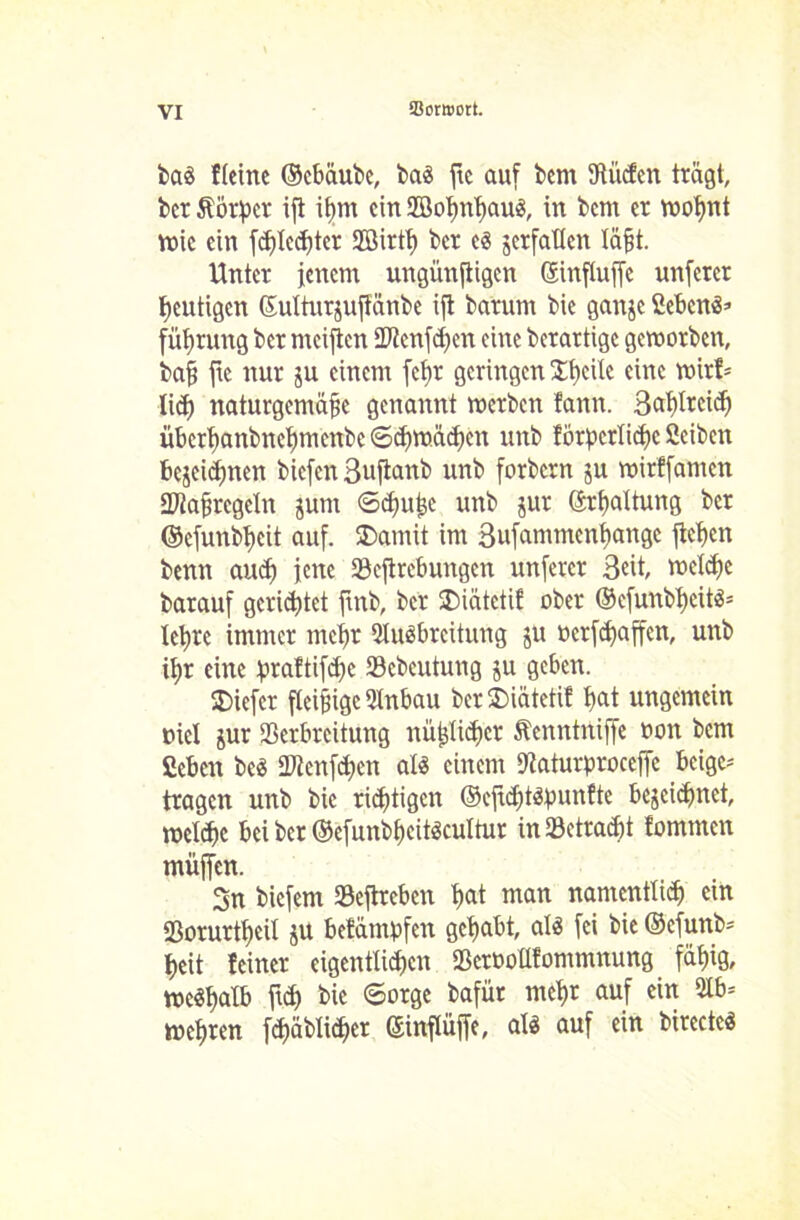 baS ftcinc ©cbäubc, baS ftc auf bcnt fRiicEcn trägt, ber Körper ifl ißm ein 2öolmhauS, in bem er woßnt voic ein frf)tccf)ter 9Birtt) ber es jerfatten läßt. Unter jenem ungünstigen Sinfluffe unfercr heutigen ©ulturjujtänbe ifl barum bie ganje Sebent füßruttg ber mcijtcn Vtcnfdjen eine berartige geworben, baß ftc nur ju einem fcfjr geringen Steile eine wirf* ließ naturgemäße genannt werben fann. 3«f)Itcicß übcrt>anbnef)mcnbe ©djwächcn unb forpcrlicßc ßciben bejeidjnen biefen 3uftanb unb forbern ju wirffamen Uftaßrcgcln junt ©djitßc unb jur ©rßaltung ber ©cfunbßcit auf. SDamü im 3ufammcnt)angc flehen benn auef) jene Veftrcbungen unfercr 3«it, welche barauf gerietet ftnb, ber SDiätctif ober ©efunbhcits* lehre immer mehr Ausbreitung ju »erraffen, unb ißr eine praftifißc Vcbcututig ju geben. SDiefcr fleißige Anbau ber SDiätetif l>at ungemein mcl jur Verbreitung nüßlidtcr Äenntrtiffe uott bem ßeben bcS «Wenden als einem Dfaturproceffc beige- tragen unb bie richtigen ©efteßtspunfte bejeidmet, meldje bei ber ©efunbßcitscultur in33etrad)t tommen muffen. 3n biefent Veftreben hat man namentlich ein Vorurtßeil ju betämpfeit gehabt, als fei bie ©efunb* ßeit feiner eigentlichen Vcroollfommnung fähig, weSßalb ftd) bie ©orge bafür meßr auf ein Ab* wehren fd)äbti<ßer ©inflüffe, als auf ein birectcS