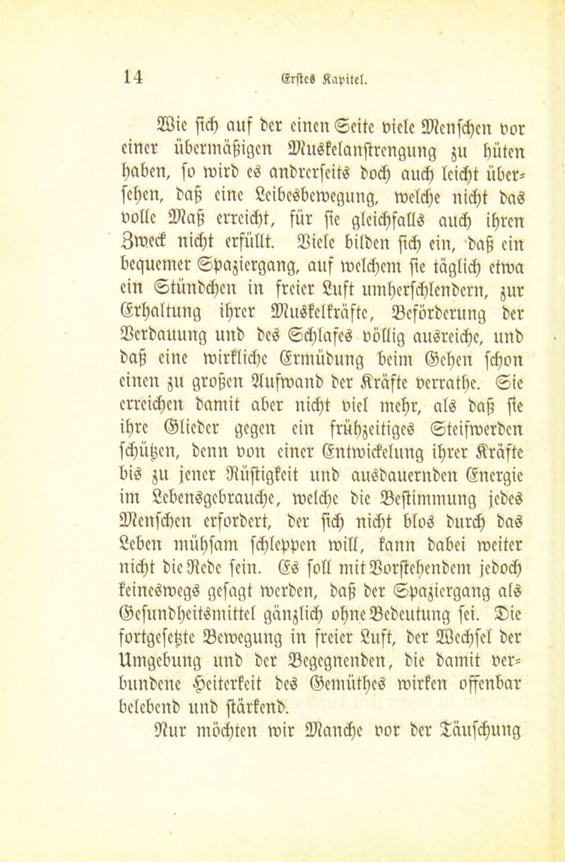 2Bic ftcß auf bet einen ©eite tielc ©lenföett tot einet übermäßigen SWitdfelanfirengung ju büten ßaben, fo wirb cs anbrerfeits bod) auch leicht über* fchen, baß eine ßcibcSbemegung, welche nicht baö tolle DJtaß erreicht, für fte gleichfalls auch ihren 3med nidjt erfüllt. Sßiele bilben ftd) ein, baß ein bequemer ©ßajiergang, auf welchem fte täglich etwa ein ©tünbeßen in freier Suft umßerfchlenbetn, jut Erhaltung ihrer 9JiuSfelt'räftc, 33eförberung ber Verbauung unb be$ ©cftlafeS töllig auSreicfje, unb baß eine wirtliche ©tntübung beim ©elfen fdjon einen ju großen Slufmanb ber fträfte terrathe. ©ic erreichen bamit aber nicht tiel mehr, alä baß fte ißre ©lieber gegen ein frühjeitigeä ©teifmerben feßüßen, benn ton einer ©ntmicfelung ihrer Kräfte bis ju jener ßtüftigteit unb auSbauernbett ©nctgic im ßebenSgebraudje, mcldtc bie 33eftimmung jebeS äJtenfdtcn erforbert, ber jtdj nicht bloS buteß baS ßeben mühfam fcßlehpcn will, fann babei weiter nicht bieUtcbc fein. ©S fotl ntitlBorftehenbem jeboeß feineSwegS gefagt werben, baß ber ©pajicrgang als ©cfunbheitSmittcl ganjlid) oßneSebeutung fei. ®ie fortgefeßte Bewegung in freier fiuft, ber ffiedffel ber Umgebung unb ber 23egegncnben, bie bamit ter* bttnbene $eiterfeit beS ©emütßeS mitten offenbar belcbettb unb ftarfenb. 9?ur möchten wir IDtandfe tor ber Saufhung