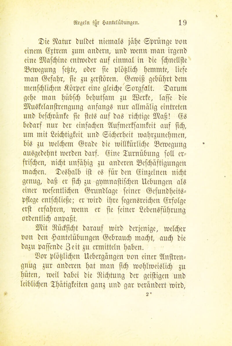 $>ie Dtatur bulbet niemals jä^c Sprünge Ooit einem Syrern jum anbern, unb wenn man irgenb eine üftafdjine entroeber auf einmal in bic fcf)ncUftc ^Bewegung feiste, ober jte pIo^M) l>cmmte, liefe man ©cfalw, ftc ju jerftörert. ©ewtfj gebührt bent menfdflidien Äötper eine gleite Sorgfalt. ®arum gehe man bübfcf) behutfam ju Sßerfe, taffe bic HJiuSManfirengung anfangs nur allntälig eintreten unb befdfräitfe fte flctS auf baS richtige 9J?a§! ©S bebarf nur ber einfachen 2Iufmerffamfeit auf fiel), um mit 2cid)tigfeit unb Sicherheit waf)rjunehmen, bis ju welchem ©rabc bic mißfürlidte ^Bewegung auSgebchnt Werben barf. ©ine Turnübung fotl cr= frifchett, nicht unfähig ju anberen <Bcfd;äftigungcn machen. deshalb ift cS für ben ©injelncn nicht genug, bah er ftd) ju ghtnnaftifchen Uebungeit als einer wefcntlid)en ©runbtagc feiner ©cfunbf)eitS= pflege entfchliefjc; er wirb ihre fcgcnSrcichen ©rfolge erjt erfahren, wenn er ftc feiner ßebenSführung orbentlich anpaft. DJtit Dtüdficht barauf wirb berfenige, welcher non beit Hantelübungen ©cbrauch macht, auch bie baju paffenbe 3eit ju ermitteln haben. $or plöhlichcn Ucbcrgängcit non einer 2lnftren= gnug jur anberen h«t man ftch wohlweislich ju hüten, weil babei bie Dichtung ber geiftigen unb leiblichen $hatigfeiten ganj unb gar oeränbert wirb,