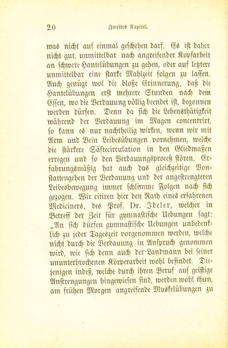 maS nipt auf einmal gefpepen barf. ES ift baper niefit gut, unmittelbar nap angteifenber Kopfarbeit an fd)mere Hantelübungen ju gepen, ober auf Icpterc unmittelbar eine ftarfc ©tapljeit folgen ju laffen. 3lup genügt mol bic blope Erinnerung, bap bic Hantelübungen erft meprere ©tunben nap bem Effen, mo bic Serbauung ootlig beenbet ift, begonnen merben bürfen. 3>nn ba fip bic SebenStpätigfeit maprenb ber Serbauung im ©tagen concentrirt, fo fann es nur naptpeilig mirfen, menn mir mit 2trm unb Sein ßcibcSübungcn oornepmen, mclpc bic ftärfere ©äftccirculation in ben ©licbmapcn erregen unb fo ben ScrbauungSproccf? ftören. Er* faprungSmäfjig pat amp baS glcidfjeitigc Son= ftattengepen ber Serbauung unb ber angcftrcngtcrcn ficibesbemegung immer fcplimmc folgen naep fip gezogen. 2öir citiren pier ben 9tatp eines erfaprenen ©tcbicinerS, beS S™f. Dr. 3 bei er, melier in Setreff ber Seit für gpmnaftifpc Ucbungcn fagt: „9ln fid) bürfen gpmnaftifpe Hebungen unbeben?* lief) ju jeher SagcSjcit oorgenommen merben, mclpe nipt burep bie Serbauung in Qlnfprup genommen mirb, mic fup benit amp ber Sanbmann bei feiner ununterbropenen Körperarbeit mopl befinbet. $>ie= jenigen inbefj, melpe burp ipren Seruf auf geiftige Slnftrcngungen pingemiefen fmb, merben mopl tpun, am früpen ©torgen angreifenbe ©tuSfelübungen ju