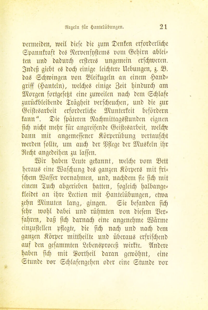 oermeiben, mcil bicfe bic jum SDcnfcn etforberlicbe ©pannfraft bcö DterPenfppemS oom ©cf)irn ablei* ten unb baburcf; erpcrcs ungemein erfcbmcrcn. 3nbe§ giebt c3 bod; einige leistete Ucbungcn, j. iß. ba$ 6d;mingcn oon ißleifugeln an einem Hanb* griff (hanteln), mcld;c3 einige Seit binburd) am borgen fortgcfc^t eine jumcilcn nad; bem 6d;lafc jurücfblcibenbe Trägheit ocrfd)cud;cn, unb bic jur ©cifte^arbeit erforberlidje 2Jf unterfeit beförbertt faun. £>ie fpäteren 9tad;mittag3ftunben eignen pd; nid;t mehr für angreifenbe ©eijteöarbcit, roeldjc bann mit angemeffener Äörperübung ocrtaufd;t merben follte, um and; ber 93flcgc ber DJiuöfeln il;r 3tcd;t angebeifjen ju laffen. 2Bir haben Seutc gelannt, mcld;c oom Sßett beraub eine 2öafd;ung bc$ ganjett Äörperä mit fri= febem Sßaffer oornal;men, unb, nad;bent ftc pd) mit einem Sud; abgerieben batten, fogleid; t)atbarrge= fteibet an ibre Section mit Hantelübungen, etma jebit SWinuten lang, gingen. 6ie bcfanbeit pd; febr mol)! babei unb rühmten oon biefem 23er= fahren, bap pcb barnad; eine angenehme SBärtne cinjupellen pflegte, bie pd; nad; unb nad; bem ganjen Äorpcr mittbcilte unb überaus crfrifd;enb auf beit gefammten ScbcnSproccp roirfte. Qlnbcre haben pd; mit Sßortbeil baran gemöbnt, eine 6tunbc oor (Schlafengehen ober eine ©tunbe oor