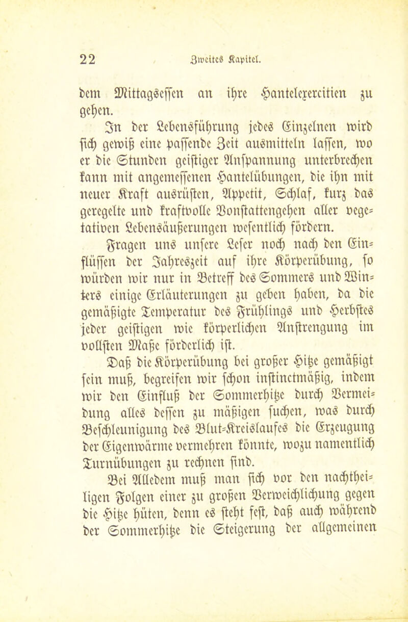bcni ÜDfittagScffcn an if>rc Hantelejeratien ju gepcn. 3n bcr fiebenöfüprung jcbe« (Einzelnen narb ftci) gcmiü eine paffenbe 3<üt auömittcln laffen, mo er bic ©tunben geifliger Qlnfpanuung unterbreiten f'ann mit angemeffenen Hantelübungen, bie ipn mit neuer Äraft auärüflen, Qlppctit, (Schlaf, furj ba« geregelte unb fraftnollc Sonflattengepcn aller r»cgc= tätigen fiebcn«äuj?crungcn mefentlid) förbern. fragen un« unfere Öefer not nad) ben (Ein* flüffen bcr SatreSjeit auf it)re Äörperübung, fo mürben mir nur in ^Betreff bc« ©ommer« unb 2öin= terS einige (Erläuterungen ju geben l)aben, ba bic gemäßigte Temperatur bc« grüpling« unb Herbfic« jeber geiftigen mic förperlic^en 3lnftrengung im uoüjlen Stafic fötbcrlidj ift. $ajj bic törperübung bei großer £ifce gemäßigt fein muf, begreifen mir fepon inftinctmäfng, inbem mir ben (Einfluß ber ©ommerlüijc bunt 23erntei= bung alle« beffen ju mäßigen futen, ma« bunt Seftleunigung bc« 8Iut*ftrei«laufe« bie (Erzeugung ber (Eigcnmärme oermebren fbnntc, moju namentlit Turnübungen ju reepnen fmb. Sei 31 liebem mujj man ftt »or ben mitten ligen folgen einer ju großen Scrmcid)litung gegen bic Hipe tüten, benn c« fiept fcfi, bat aut maprenb ber ©ommertipe bie ©teigerung ber allgemeinen