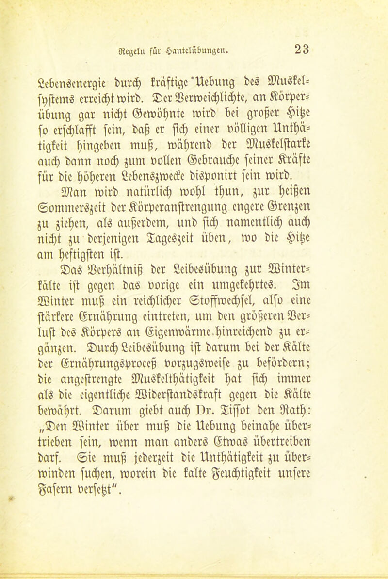 Sebenäenergie burdf fväftige ‘Ucbung bcs ÜDtuäfcl* fyjiemS errei^t wirb. ©er 23crwcid)licf)te, an Körper* Übung gar nidft ©cwöfmtc roirb bei großer |>i£e fo errafft fein, ba§ er ftd) einer billigen Untfjä* tigfeit Eingehen nuif, wäl)rcnb ber SJiuSfeljlarfe auch bann nod) jum noblen ©ebraudje feiner Kräfte für bic übleren ßebenäjWebfe bi&ponirt fein wirb. 2Jian wirb natürlich mol)! tfmn, jur Reifen Sommerzeit ber Körperanftrcngung engere ©renjen ju jiefjen, als auferbetn, unb ftd) namentlich and) nid)t ju berjenigen Sage^jcit üben, wo bic $i^e am üeftigften ijt. ©a3 23crt)äXtni§ ber ßcibeäübung jur äßinter* falte ift gegen baö b orige ein umgcfefjrteö. 3nt SGBinter muf ein reichlicher ©toffwed)fcl, alfo eine flärfere ©rnährung cintrctcn, um ben größeren 93er= lujt beö Körper^ an ©igenwärme.^inreidjenb ju er* ganzen, ©urd) ßcibcSübung ift barum bei ber Kälte ber ©rnäfirung^procef borjugöweife ju beförbern; bie angcjtrengte -MuSfclthätigfcit f>at ftd) immer alä bic eigentliche 2öiberjtanb$fraft gegen bie Kälte bewährt, ©arum giebt aud) Dr. ©iffot ben Dtatf): ,,©en SBinter über mufi bic Uebung beinahe über* trieben fein, wenn man anberä ©twa3 übertreiben barf. Sie mufi feberjeit bie Unfjjätigfeit ju über= winben fuhen, worein bic falte ^euditigfcit unfere gafern toerfejät.