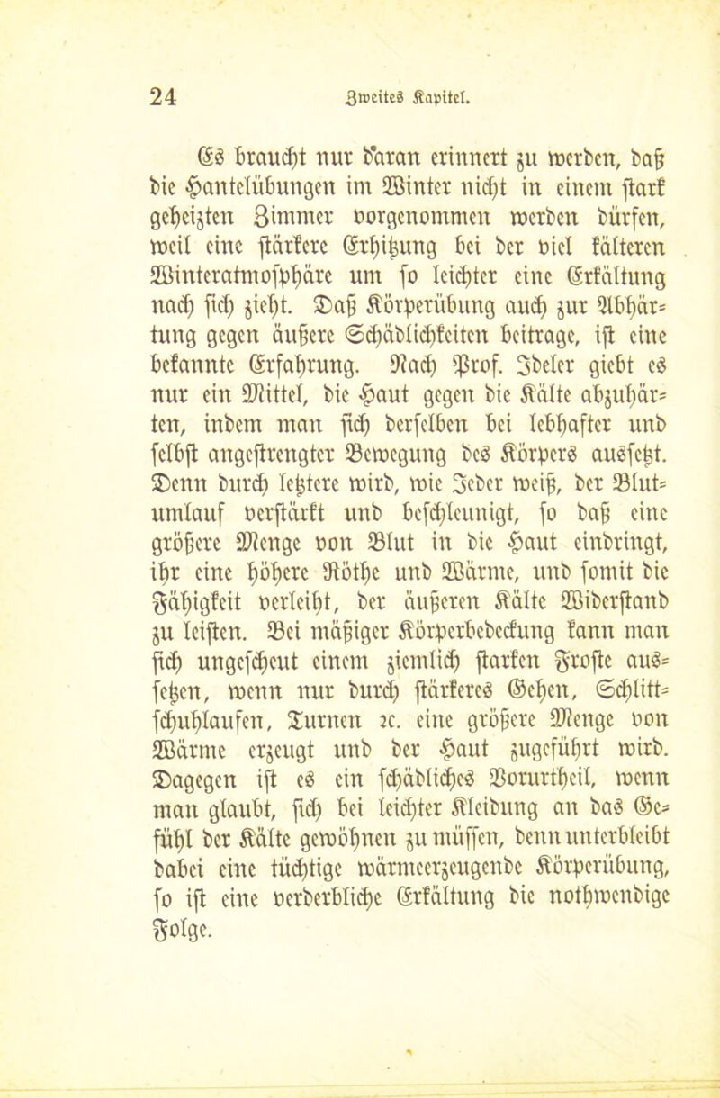di Brauet nur Butan erinnert jn werben, ba§ bie Hantelübungen im SBintcr nidjt in einem flatf gezeigten Bimmer norgenommen werben bürfen, weit eine flattere ©tfifung bei ber nicl falteten Söiuteratmofpflärc um fo leistet eine Orfättung nadj fiel) fleffl. 35af ftörperübung and) jur ütbflat* tung gegen äufere €>djäblid)tcitcn beitrage, ifl eine befannte ©rfaflrung. 9tad) ißrof. Sbeler giebt ti nur ein Mittel, bic Haut gegen bic ftältc abjuflar* ten, inbem man fld) berfelben bei lebhafter unb fclbfl angeflrengter Bewegung beö ftorpers auefeft. SDcnn butd) leftcre wirb, wie Seber weif, ber 23lut= umlauf nerflarft unb befdfleunigt, fo baf eine größere Stenge non 33lut in bic Haut einbringt, ifr eine flöfere Utötflc unb Sffiarnte, unb fomit bie ^älflgfcit »crlciffl, ber äuferen ft alte Söibcrflanb ju leiflen. 93ci mäfiger ftorpcrbebcd'ung tann man fld) ungefdjeut einem jiemlidj flarfen grofle aik= fetjen, wenn nur butd) flatteret ©cfeit, 6dilitt= fd)uflaufen, turnen k. eine größere Stenge non SBärme erzeugt unb ber Hunt gugcfüflrt wirb, dagegen ifl es ein fdjäblidjeä Sorurffcil, wenn man glaubt, fld) bei leister ftleibung an bas ©c* füffl ber ftaltc gewönnen ju muffen, benn unterbleibt babei eine tüchtige warmeerjeugenbe ftörperübung, fo ifl eine nerberblicfje ©rfaltung bie notbmenbige Soige.