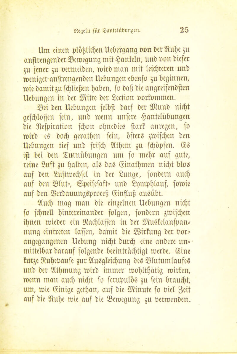 Hm einen plötjlicfjen liebergang non ber tRuhc 511 anfirengenber ^Bewegung mit hanteln, nnb non biefer ju jener jn oermeiben, voivb man mit leichteren nnb weniger anflrcngcnben Hebungen ebenfo ju beginnen, wie bamit ju fdjliefjen haben, [0 bafi bic angreifenbjtcn Hebungen in ber üfiittc ber Scction oorfommen. 23ei ben Hebungen felbjt barf ber SWunb nidft gefchloffcn fein, unb wenn unfere Hantelübungen bie SRefpiration fdjon olmcbied ftarf anregen, fo wirb cd hoch gerathen fein, öftere jwifdjcn ben Hebungen tief unb frifcl) Qltbem 511 fdjölfen. Güd ijt bei ben Turnübungen um fo mehr auf gute, reine ßuft ju Hatten, atd bad ©inatljmen nid;t blöd auf ben Suftwccbfcl in ber ßunge, fonbern and) auf ben 2Mut=, ©peifefaft* unb 2 t) 114 b lauf, fomie auf ben Scrbauungdprocejj Sinfluf audübt. 9lud) mag man bie einzelnen Hebungen nicht fo fchnell hintercinanbcr folgen, fonbern jwifdjen ihnen roieber ein Dtadilaffen in ber SJRudfcIanfpan» nung eintreten taffen, bamit bic Söirfung ber oor= angegangenen Hebung nid;t burdj eine anbere un= mittelbar barauf folgcnbc beeinträchtigt werbe. Gsine !ur§c ftuhepaufe jur Sludgleichung bed Slutumlaufed unb ber Qltfnnung wirb immer wol)ttf)ätig wirten, wenn man aud) nid)t fo ferupulöd 41 fein braucht, um, wie Grinige gethan, auf bic SRinute fo oiel Seit auf bie 5Ruf)e wie auf bic Bewegung 5U üerwenben.