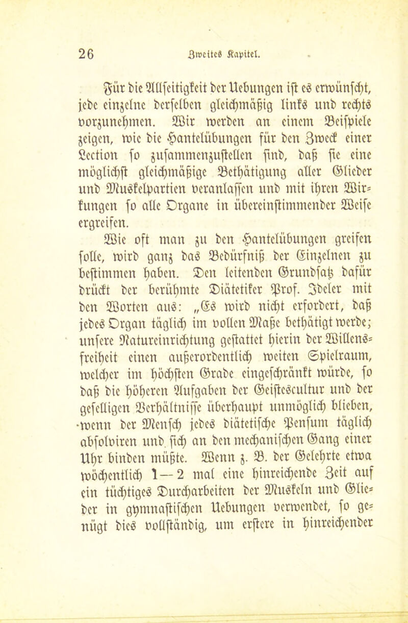 gür bie SHUfcitigfcit bcr Uebungen ifl cö crwünfdft, icbc einzelne bcrfelbcn gleichmäßig linfä unb rcd;tö üorjunefimen. 2ßir werben an einem SBeifpicle geigen, wie bie Hantelübungen für ben 3vr>ccf einer fiection fo jufammcnjufteücn fmb, baß ftc eine mögliche gleidpnäßigc SBefhätigung atler ©lieber unb tDiuSfelpartien ocranlaffen unb mit ihren 2Bir= fungen fo alle Organe in übercinftimmenber Sffieife ergreifen. 2Bie oft man ju ben Hantelübungen greifen fotle, wirb ganj baö SBebürfniß ber ©injelnen ju beftimmen haben. SDen leitenben ©runbfatj bafür brüeft bcr berühmte Oiätetifcr 5ßrof. 3bcter mit ben SGöorten au«: „©« wirb nicht erforbert, baß jebeö Organ täglidf im uoUcnüJtaßc betätigt werbe; unfere 9?aturcinrid)tung gefiattet hierin bcr 2öillen«= freitjeit einen außerorbentlid) weiten ©bielraunt, weiter im hoebften ©rabe eingefchränft würbe, fo baß bie höheren Aufgaben ber ©eifte«cultur unb bcr gcfeüigen 23erf)ältniffe überhaupt unmöglich blieben, •wenn bcr iOienfd) jebeö biätetifdfe ißenfum täglich abfoloiren unb fiep an ben tnedjanifchen ©ang einer Uhr binben mühte. SCBenn j. SB. ber ©eiehrte etwa wöchentlich 1—2 mal eine hinreidjenbe Seit auf ein tüchtige« Stoßarbeiten ber SKuSfeln unb ©Iie= ber in gtnnnaftifchen Uebungen oerwenbet, fo gc= nügt bie« ooUfiänbig, um erftere in hmreidjenber