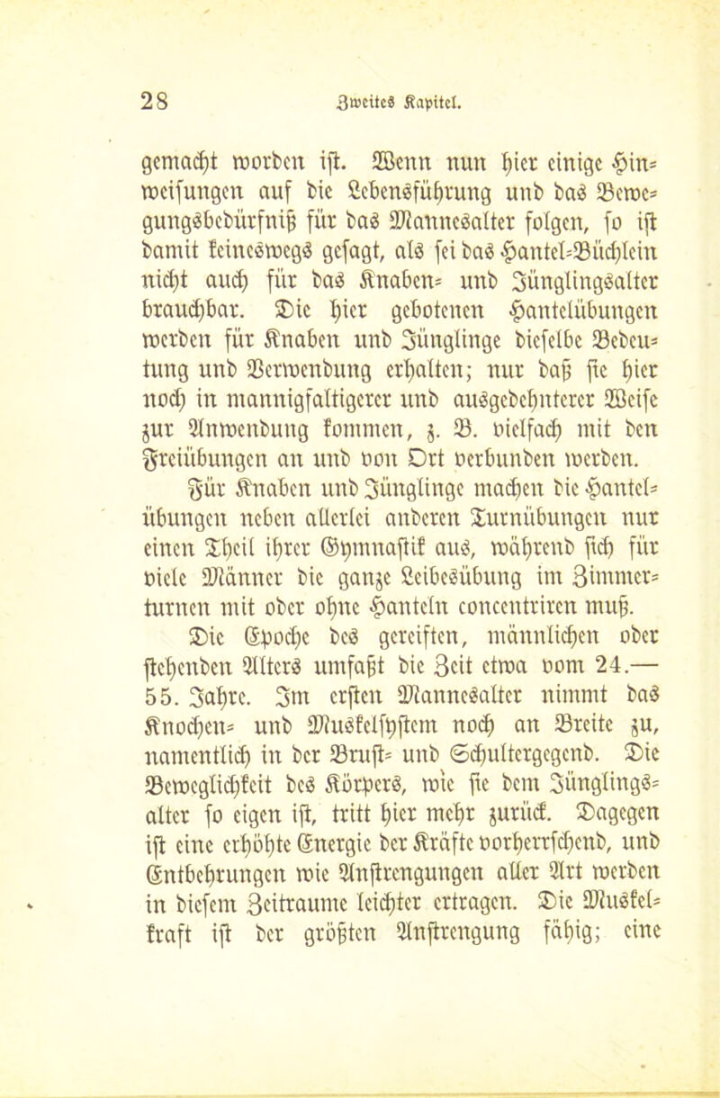 gemalt worben ift. 2öcnn nun hier einige Hin* weifungen auf bic Öebendführung unb bad 23ewc= gungdbebürfniß für bad äftanncdalter folgen, fo ift bamit teinedwegd gefagt, ald fei bas Hantcl=23üd)lcin nicht aud) für bad Knaben* unb Jünglingsalter brauchbar. Tie l)ier gebotenen Hantelübungen werben für Änaben unb Jünglinge bicfelbc SBebeu- tung unb Sßerwenbung erhalten; nur bafi fte tjier nod) in mannigfaltigerer unb audgebetmterer Söcife jur 2lnwcnbung fommen, j. 23. oielfad) mit ben Freiübungen an unb oon Drt oerbunben werben. Für ftnaben unb Jünglinge maäjen bie Hantel* Übungen neben allerlei anberen Turnübungen nur einen Tbeil ihrer ©rmmaftif aud, währenb ftd) für Diele Stanner bie ganje Scibedübung im 3 immer* turnen mit ober olme Hanteln concentriren muß. Tic (Epodfc bed gereiften, männlichen ober ftcl)cnbcn 2lltcrd umfaßt bie Seit etwa oont 24.— 55. Jahre. Jm erften IDtanncdalter nimmt bad ftnod>en* unb 2J?udfelft)flcm noch an 23rcite ju, namentlid) in ber 23ruft* unb ©djultergcgcnb. Tie 23eweglid)!eit bed Sorperd, wie fte bent Jüngüngd* alter fo eigen ift, tritt hier mehr jurüct. Tagegen ift eine erhöhte (Energie ber Prüfte oorhertfdjcnb, unb (Entbehrungen wie Slnftrcngungen aller 2lrt werben in biefent Seitraume leichter ertragen. Tic üJiudfel* traft ift ber größten 2tnftrcngung fähig; eine