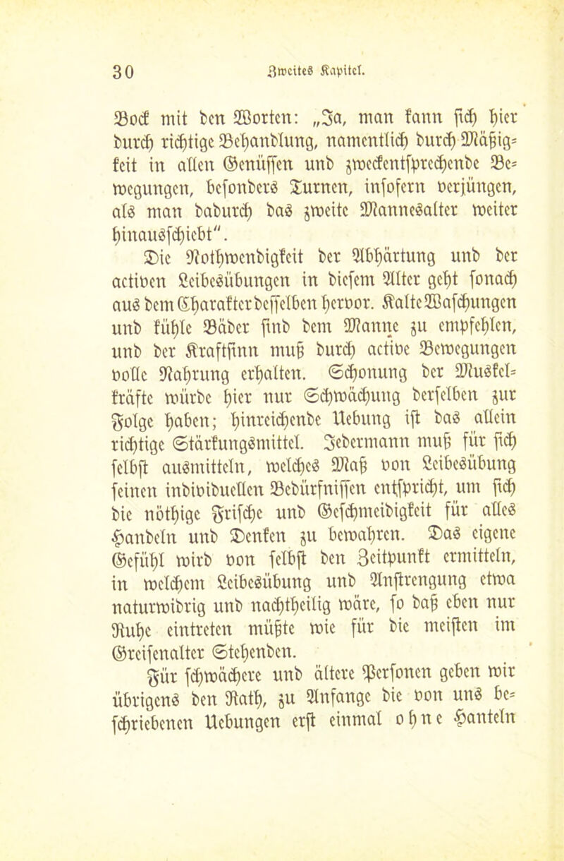 Soef mit ben Sorten: „3a, man fann ftd) t)icr burd) richtige Sebanblung, namentlid) burdj 9Mbig= feit in alten ©enüffen unb jmedentfpredjenbe 23e= megungen, befonber« turnen, infofern oerfüngen, als man baburd) ba« jweitc Wanne«alter mciter f)inau«fdjicbt. £>ic 9iotf>mcnbigfcit ber 9lbl)ärtung unb ber actioen Seibe«übungen in biefem Qtttcr gcljt fonad) au« bern C£t>arafterbcffclbcn tjeroor. Satte ffiafdnmgcn unb füf)Ie Seiber ftnb bem Wanne ju empfehlen, unb ber Äraftjtnn mub burd) actiüc Semegungcn oottc Nahrung erhalten. <Sd)onung ber Wu«fcl= fräfte mürbe f>ier nur 6d)mäd)ung berfelben jut golge f)aben; t)inrcid)enbe Hebung ift ba« aücin richtige 6tär?ung«nüttcl. Sebcrmann muff für fid) fclbft au«mittclrt, meldje« Wab »on Scibeöübung feinen inbimbuetten Sebürfniffen entfpridjt, um fid) bie nötige 3rifd)e unb ©cfdjmeibigfcit für alte« £anbeln unb £)cnfen ju bemal)rcn. £>a« eigene ©cfüf)l mirb non felbft ben Bcitpunft ermitteln, in meinem 2cibc«itbung unb ütnftrengung etma naturmibrig unb nad)tf>citig märe, fo baff eben nur 9tul)c eintreten mi'tbte mic für bie meiflcn im ©rcifenaltcr ©tetjenben. gür fdfmädfere unb ältere ffkrfonen geben mir übrigen« ben Statt), ju Anfänge bie oon un« bc* fdjriebencn Hebungen erft einmal ohne panteln