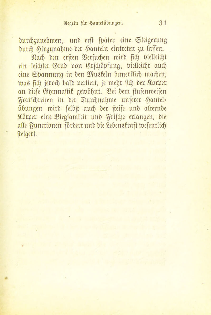 burdjjunefymen, unb erft (pater eine Steigerung burd) #injuttaf)tne ber hanteln eintreten ju taffen. 9tad) beit erften 23erfudjen wirb ftdj bielteidjit ein leidjter ©rab non Srfdjöpfung, mclteidft aud) eine Spannung in ben tDtuSfetn bemerflidj madfen, Wa3 jtef) jebod) halb öertiert, je mefw fid) ber Äörper an biefe ©pmnaftif gewöpnt. 53ei bem ftufenweifen ftcrtfdjreiten in ber ®urd)na£)mc unferer f?antet= Übungen wirb fetbfi aud) ber fteife unb alternbe Äorper eine 23iegfamfcit unb ftrifdfc erlangen, bie attc Functionen förbert unb bie 2eben$fraft wcfcnt(id) fteigert.