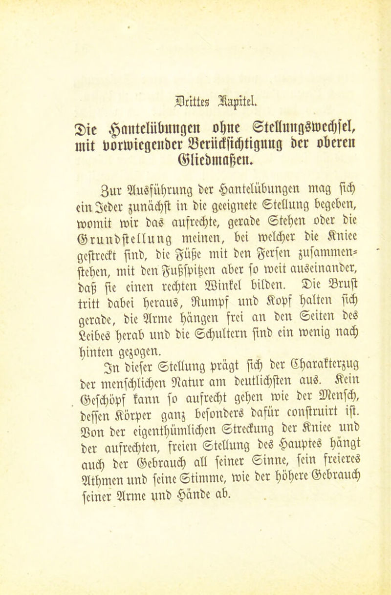 Drittes Üapitel. $ic ^mitelüfmngen ohne ©tellungStoedjfel, mit Ijortuicgcnbcr fSeiittffidjttgnng ber obere» ©liebmö&en. 3ut 9tu3fübrung bet Hantelübungen mag ftdj cinSeber juttäd)ft in bic geeignete Stellung begeben, womit mir baS aufrcd)te, gerabc ©tehen ober bie ©runbftettung meinen, bei meldet bie Äniee gcflrccft ftnb, bic güfje mit ben ftetfen jufammen* jteben, mit ben gufjfb^en aber fo meit auScinanbct, bab ftc einen rechten Sßinfcl bilben. 2)ie Stuft tritt babei heraus, ffiumbf unb Stobf halten ftd) gerabe, bic Qtrme büngett frei an ben ©eiten bcS fieibcö berab unb bic ©d)uttern ftnb ein menig natb hinten gezogen. 3n biefer ©tettuug brägt ftd) bet ebatafterjug ber mcnfd)lid)cn btatur am bcutlicbftcn aus. Äein ©cfd)öbf tarnt fo aufrecht geben mic ber Stenfd), beffen Vorher ganj befonberS bafür conftruirt ifi. Son ber eigcntbümlidfcn Streifung ber Änice unb ber aufred)tcn, freien ©tettung bcS Houbte^ böogt auch ber ©ebraud) ab feiner ©inne, fein freieres Dtbnten unb feine «Stimme, mic ber höhere ©ebraud) feiner QIrme unb Hünbe ab.