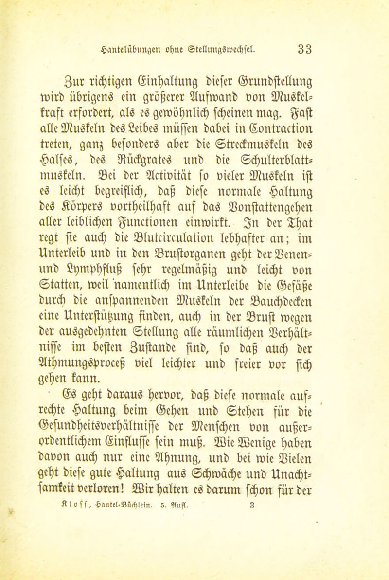 3ur richtigen ©inßaltung biefer ©runbftellung Wirt) übrigens ein größerer Slufroanb oon StuSfcl* traft erforbert, als es gewöhnlich [feinen mag. Fafi alle SWuSfeln beS 2cibeS müffen babei in ©ontraction treten, ganj befonbcrS aber bie ©trccfmuSfeln beS #a!fcS, beS SRücf'gratcS unb bie Schulterblatt* muSfeln. Sei ber Qlctioität fo oieler StuSfeln ijt cS leiht begreiflich, baß biefe normale Haltung beS ÄötperS oortßeilhaft auf bas Sonftattengeßen alter leiblichen Functionen entwirft. 3n ber £ßat regt fie au<h bie Slutcirculation lebhafter an; im Unterleib unb in ben Srufiorganen geht ber Senen* unb Chmphfluß fehr regelmäßig unb leicht oon Statten, weil namentlich im Unterlcibc bie ©cfäße burh bie anfßannenben ÜDtuSfeln ber Saucßbecfcn eine Unterftüßung flnbcn, auch in ber Sruft wegen ber ausgebchnten Stellung alle räumlichen Scrßält* niffe im beften Buftanbe ftnb, fo baß auch ber tHtßmungSproceß oiel leichter unb freier oor ftd) gehen fann. ©S geht barauS ßeroor, baß biefe normale auf* reihte Haltung beim ®eßen unb Stehen für bie ©efunbheitSöcrhältniffe ber Sfenfcßen oon außer* prbentlihem ©influffe fein muß. 2Bic 2Benige haben baoon auch nur eine Atmung, unb bei wie Sielen geht biefe gute Haltung aus Schwäche unb Unaht* famfeit ocrloren! 2öir halten es barum fhon für ber ä 1 o f f, ■&(intel.S8iidjletrt. 5. 3!ufT. 3