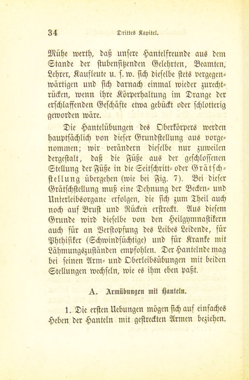 3Jlüf)e werth, baff unfere Hantdfreunbe aus bem ©tanbe ber ftubenfthenben ©deuten, Beamten, Sichrer, Kauflcutc u. f. w. ftdf biefdbc ftets oergegem bärtigen unb ftch barnad) einmal wicbcr jured)t= rüden, wenn ii>rc Körperhaltung im Drange ber erfdjlaffenben ©efdfafte etma gebüeft ober fdjlotterig geworben märe. Die Hantelübungen bce DberförperS werben hauptfächlich oon biefer ©runbjiellung aus oorge* nommen; wir oeränbern biefdbc nur juweilen bergcjtalt, ba§ bie güfjc aus ber gefdjloffcnen Stellung ber^üpe in bie ©eitfebritt* ober ©rätfep* fteüung übergehen (wie bei $ig. 7). 93ci biefer ©ratfdfjtdlung muh eine Dehnung ber 23eden* unb UnterteibSorgane erfolgen, bie ftdj jum ©peil auch noch auf ©ruft unb JRüden erftredt. 9IuS biefent ©runbe wirb biefdbc oon ben Heilgpntnajtifcrn aud) für an ©erftopfung bcS CcibeS Öeibenbe, für ©ptpififer (©djwinbfücptigc) unb für Kranfe mit SäpmungSjuftänben empfohlen. Der Hantdnbc mag bei feinen *Hrm= unb DbcrleibSübungen mit beiben Stellungen wecpfeln, wie es ihm eben pafit. A. Ännüluingcu mit fjatttcltt. 1. Die crjten Hebungen mögen fiep auf einfache« Heben ber Hanteln mit geftredten Firmen beziehen.