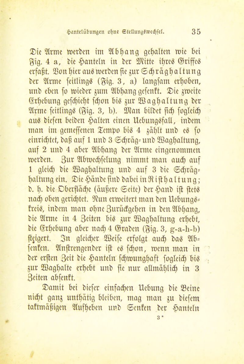£>ie 9Itme toerbctt im Slbfjang gehalten wie bei gig. 4 a, bic hanteln in ber 9J?ittc it)rcö ©riffcö erfaßt. S3on hier au« werben fte $ur © <$ r ä gh a 11 u n g ber Slrmc feitlingö (§ig. 3, a) langfam erhoben, unb eben fo wieber junt Abhang gefenft. Oie jweite Erhebung gefdfieht fd)on bi« jur Söaghaltung ber Sinne feitling« (gig. 3, b). 9J?an bilbet ftef) foglcid) au« biefen beiben galten einen Uebuttg«fall, inbent man im gemeffenen Jempo bi« 4 jählt unb e« fo cinrichtet, bah auf 1 unb 3 ©d)räg= unb Söaghaltung, auf 2 unb 4 aber Slbbang ber Slrmc eingenommen werben. 3ut Slbwedffetung nimmt man and) auf 1 gleich bie 2öagt)altung unb auf 3 bic ©d)räg= haltung ein. Oie §änbc ftnb babei in 3t i ft h a 11 u n g; b. h- bie Oberfläche (äußere ©eite) ber fpanb ift ftet« nad) oben gerietet. 9tun erweitert man ben Ucbung«= frei«, inbem man ohne Surücfgchcn in ben Slbhang, bic Slrmc in 4 Seiten bi« jur Söaghaltung erhebt, bie ßrhebung aber nad) 4 ©raben (gig. 3, g-a-h-b) fteigert. 3n gleicher Sffleifc erfolgt au<h ba« 9lb= fenfen. Slnjtrengcnber ift e« fdfon, wenn man in ber erjten Seit bie hanteln fd)wunghaft foglcid) bi« jur 9D3aghalte erhebt unb jic nur allmählich in 3 Seiten abfenft. Oamit bei biefer einfadfen Hebung bie Seine nid)t ganj unthätig bleiben, mag man ju biefem taftmäfjigen Slufheben unb ©enfen ber hanteln