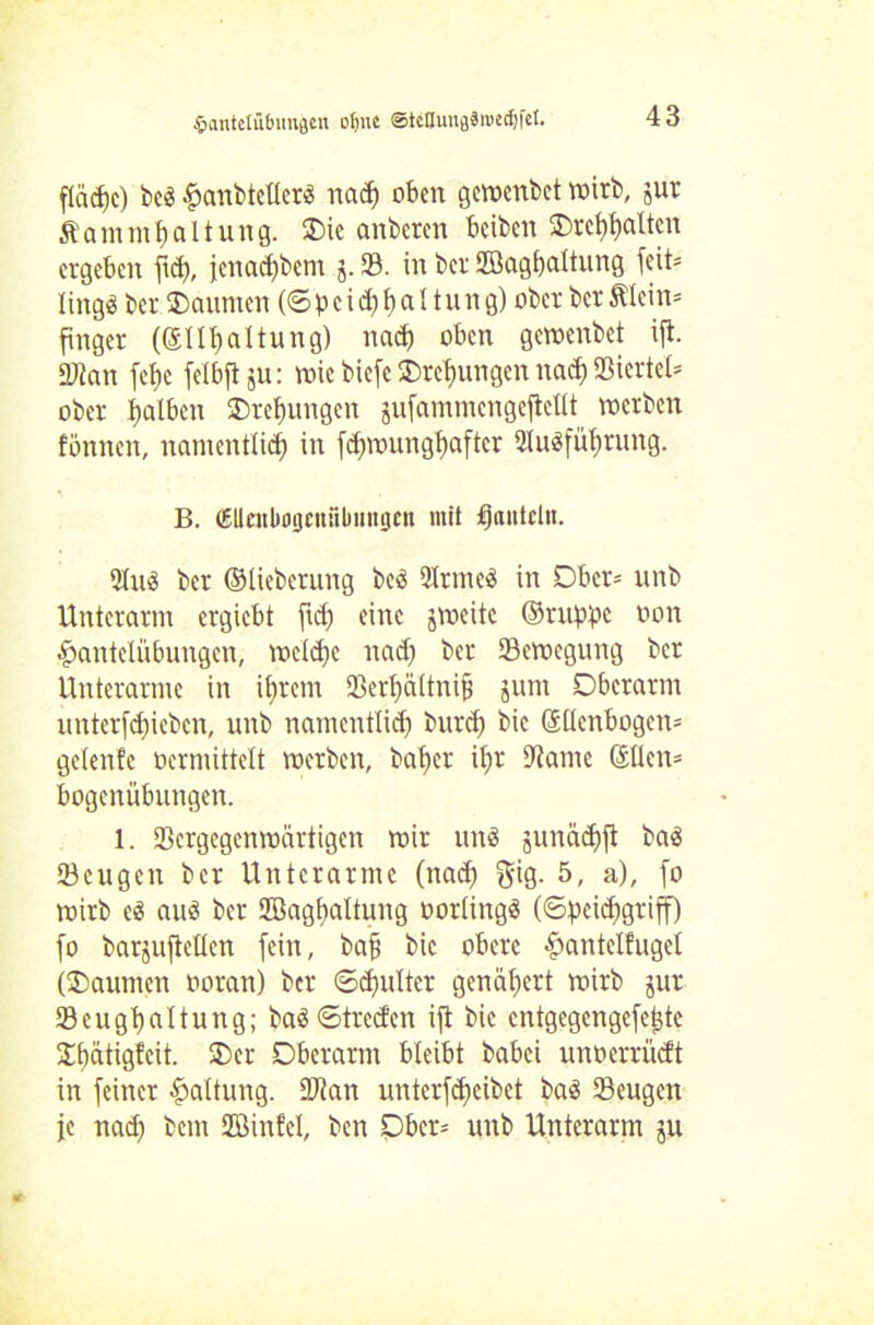 flad)c) bed ^anbtcücrö nad) oben geweitbet wirb, jur ftammfyaltung. Oie onbercn beiben ©veralten ergeben fief), ienad)bem j. 58. in ber Sßagfjaltung fcit= lingd ber Oaurnen (6 b c i d) f) a 11 u n g) ober ber Mein* finger (©Illjaltung) nad) oben gewenbet ijl. SWan fc^c feibfi ju: wie biefe Orefjungen nad) Viertel* ober Ijalben Orefmngen gufammengejleHt werben fönnen, namentlich in fdjwungbaftcr 2Iudfüfjrung. B. (Ellcnbogenülmitgen mit hanteln. 2Iud ber ©tieberung bed 2Irmcd in Ober* unb Unterarm ergiebt jid) eine jweite ©ruppc oon Hantelübungen, welche nad) ber Bewegung ber Unterarme in i^retn Serbältnifj jum Oberarm unterziehen, unb namentlich burd) bic 61Ienbogcn= gelenfe ocrmittelt werben, balfer it)r 9tame ©tlcn= bogenübungen. l. SBcrgegenwärtigen wir und junädjfi bad 23cugen ber Unterarme (nad) gig. 5, a), fo wirb ed aud ber 2Bagf>aItung oorlingd (©peidfgriff) fo barjuftcUen fein, bafj bic obere ^antelfuget (Oaumen ooran) ber ©djulter genähert wirb jur Seugüaltung; bad ©treefen ijt bic entgegengefe^te Ofjätigfcit. Oer Oberarm bleibt babei unoerrüdt in feiner Haltung. Sftan unterfdjeibet bad Seugen je nad) bem Sßinfel, ben Ober= unb Unterarm ju