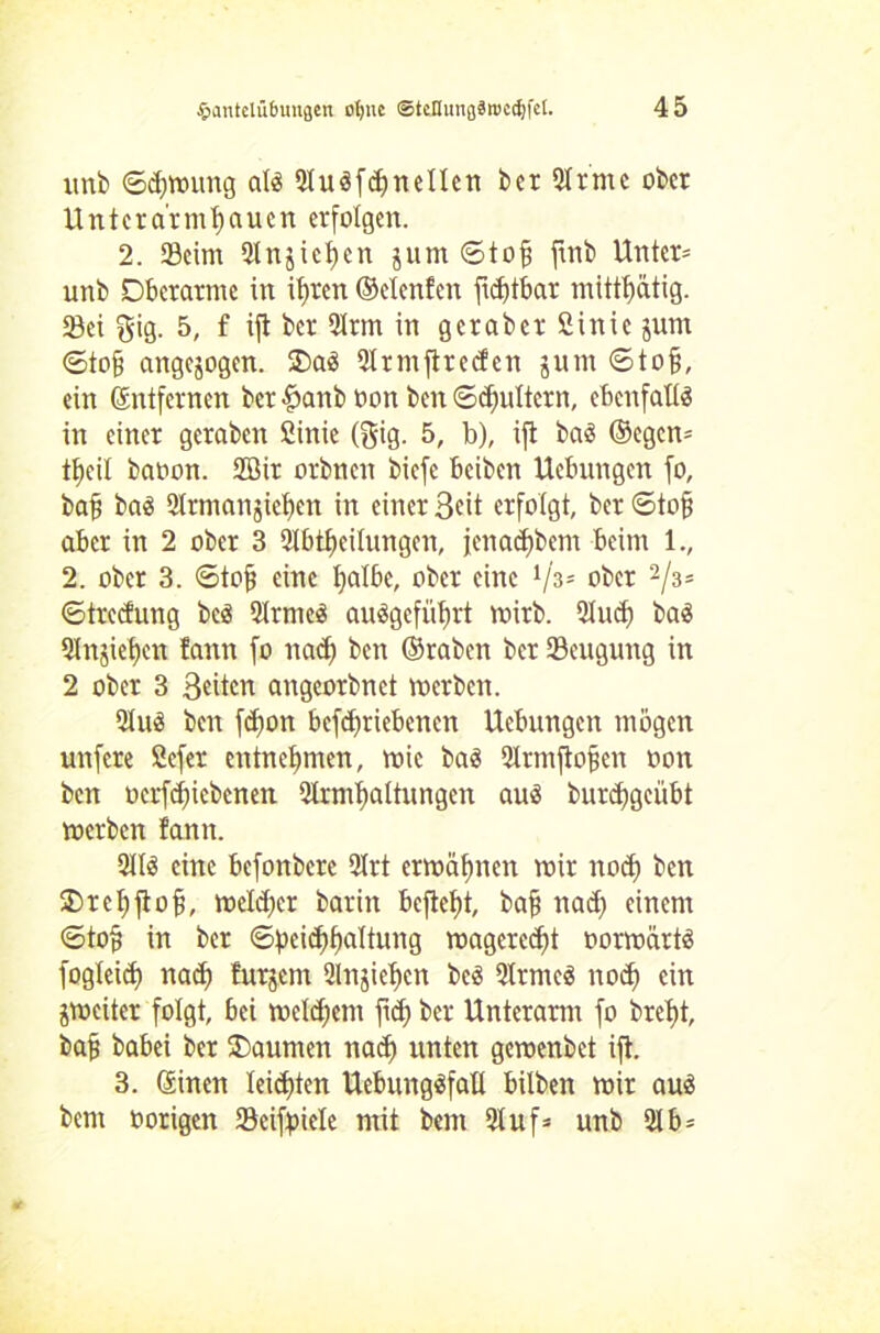 unb ©cfjmung als 2tuSfdjneIIen ber 2trme ober Unter a'r miauen erfolgen. 2. Seim 2lnjict)cn junt <5tojj finb Unter* unb Oberarme in itjren ©elenfen jidjtbar mittt)ätig. Sei ^ig. 5, f ijt ber 2trm in geraber ßinic jum 6to§ angejogen. £>aS 21 rm ft re den juin ©tofj, ein Entfernen ber £anb »on ben ©drittem, ebenfalls in einer gcraben 2inie (Big. 5, b), ijt baS ©egen* tf)eil baoon. 2Bir orbnen biefe beiben Uebnngen fo, bafi baS 2trmangief)en in einer Beit erfolgt, ber ©tofj aber in 2 ober 3 2tbtf)eilungen, fenadfbem beim 1., 2. ober 3. 6to§ eine fyatbc, ober eine Vs* ober 2/3* ©treefung beS 2lrmeS auSgcfütut mirb. 2Iud) baS 21njiet)en fann fo nadj ben ©raben ber Seugung in 2 ober 3 Beiten angeorbnet merben. 21 uS ben fdjon befdjriebenen Hebungen mögen unfere 2cfer entnehmen, mic bas 2lrmftofjen oon ben ocrfdficbenen 2trmt)altungen aus burd^geübt merben fann. 2I1S eine befonberc 2lrt ermähnen mir nod) ben Orcljjtof}, mcld)cr barin beftetjt, bafj nad) einem ©tofj in ber ©peidflfaltung magerest »ormexrts fogleid} nad) furjem 2lnjiet)cn beS 2trmcS nod) ein jmeiter folgt, bei meinem fid) ber Unterarm fo bret)t, ba§ babei ber Oaumen nadf unten gemenbet ift. 3. ©inen leisten UebungSfall bilben mir aus bem oorigen Sciftnele mit bem 21uf* unb 21 b-