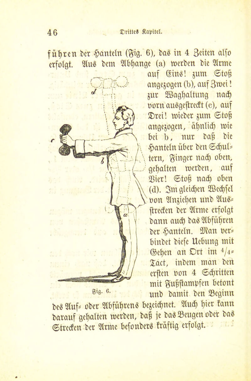 führen ber hanteln (gig. 6), baä in 4 Seiten alfo erfolgt. 9lu$ bem 5Ibl)ange (a) werben bie 2lrmc auf (äinö! jum ©tofj angejogen (b), auf Swei! J jur Slöagtjaltung rtad) oorn auSgejtrecft (c), auf $>rei! wicber jum ©tojs angejogen, ’äfjnlid) wie bei b, nur bafj bie hanteln über ben ©djul* lern, ginger nad) oben, . gehalten werben, auf »ier! ©tofj nad) oben (d). 3m gleiten SGöcdjfcI oon 5Jnjiet)en unb 9lu&= jtreefen ber 5lrmc erfolgt bann aud) ba$ Slbfüfjren ber hanteln. 90? an ocr* binbet biefe Uebung mit ©elicn an Drt im 4/4= Jact, inbem man bert erften oon 4 ©dritten mit gufjftampfen betont unb bamit ben Segiun gij. 6. be3 5tuf= ober «äbfityren« bcjcid)net. 9iud) ^icr ?ann barauf gehalten werben, ba§ je ba« »engen ober ba$ ©treden ber Qlrme befonber« fräftig erfolgt.