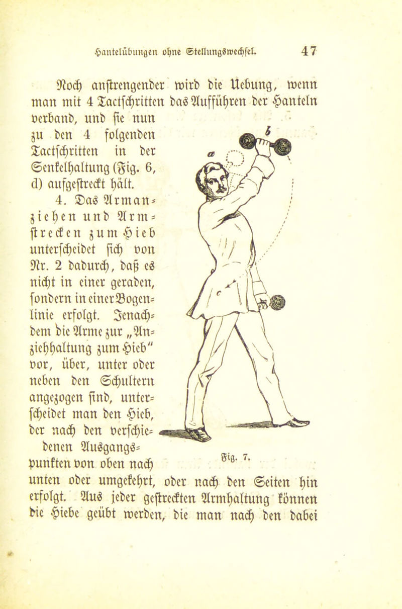 9?od) anflrengcnber wirb bie Hebung, wenn man mit 4 Sadfdfrittcn bad 5tuffüf)rcn ber hanteln öcrbanb, unb fte nun ju ben 4 folgenben £actfd;)rittcn in ber ©enfclfiattung ($ig. 6, d) aufgeftrecft t)ält. 4. ®ad 2Irman* jiefjen unb 2(rtn = ft r c cf c n j u nt £ i c b unterfcfjcibet fiel) non 9?r. 2 baburdj, bafj cd nid)t in einer geraben, fonbern ineinerSogen* linic erfolgt. 3enacf)= bern bie 3trme jur „$ln= jief)f)altung junt^icb oor, über, unter ober neben ben ©dfjultem angejogen jtnb, untere fdjeibet man ben £icb, ber nad) ben oerfd)ic= benen 2Iudgangd* fünften oon oben nadf unten ober umgcfefjrt, ober nad) ben ©eiten f)in erfolgt. 2lud jeber geftreeften 5trmf)attung fönnen bic ^iebc geübt werben, bie man naef) ben babei Sig- 7.