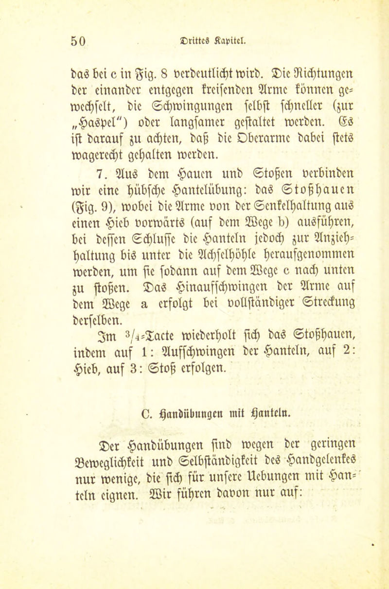 ba« bei c in giß- 8 nerbeutlicfjt roirb. Oie 9Rirf)tungcn ber einanber entgegen freifenben türme fönnen ge= wcdffelt, bic Schwingungen fetbft fdjnetlcr (jur „Haspel) ober langfanier gcftaltct werben. @ö ijl barauf ju achten, bafj bie Oberarme babei jtet« magerest gehalten werben. 7. tüu« bem Hauen unb Stoffen üerbinben wir eine hübfdje Hantelübung: bas ©tofühauen (gig. 9), wobei bic türme oon ber ©enfelftaltung au« einen Hieb oorwärt« (auf bem Sfficge b) au«fül)ren, bei beffen ©d)luffc bic Hanteln jebod) jur 2Injie()= Haltung bi« unter bic tüd)fetf)bf)Ie heraufgenommen werben, um ftc fobann auf bem Sfficgc c nad) unten ju flogen. Oa« Hinauffdjwingen ber türme auf bem tffiege a erfolgt bei ooüftcmbiger ©tretfung bcrfclben. 3m 3/4*3^cte wieberljolt ft<h ba« ©tofjfjauen, inbem auf 1: tüuffdfwingcn ber Hanteln, auf 2: Hieb, auf 3: Stoff erfolgen. C. fjanJiibuttgen mit tjantcln. Oer Hanbübungen ftnb wegen ber geringen 23eweglid)feit unb ©elbftänbigfeit bc« Hanbgcienfe« nur wenige, bie ftd> für unfere Ucbungen mit Han= teln eignen. tffiir führen baoott nur auf: