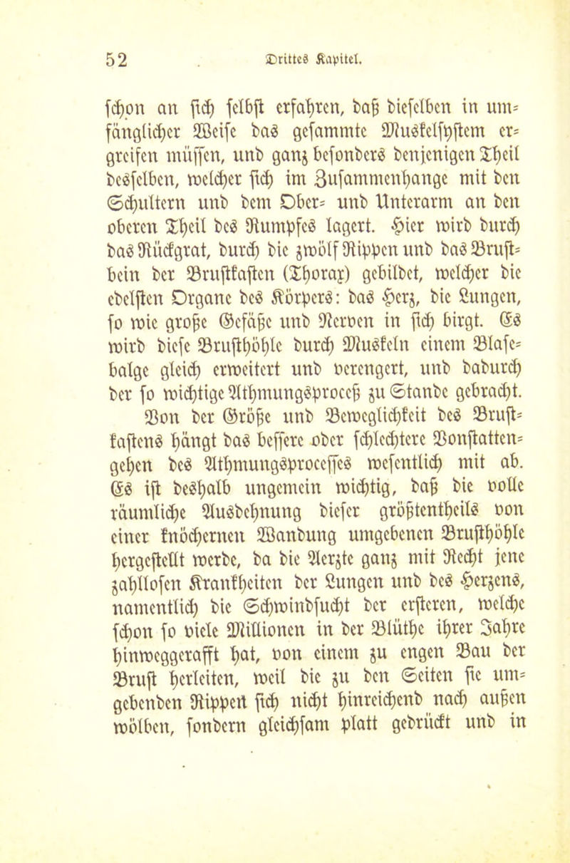 fdjon an ftd) fctbft erfahren, bafj btefclben in unt- fänglid)cr fficifc baS gelammte 2J?u$feIf|)ftem er* greifen muffen, unb ganj befonberä benfenigen £f)eü beäfclbcn, melier ftd) im 3ufamntenl)ange mit beit ©dmttern unb bent Ober- unb Unterarm an ben oberen £t)eü bc<3 9iuntpfcö lagert. fjicr mirb burd) ba3 JUidgrat, burdj bic jmölf Kippen unb ba3»ruft= bein ber »ruftfaften (Itjoray) gebilbet, melier bic cbclftcn Organe bcS Körpers: baö fjcrj, bie 2ungen, fo mic grofse ©efäfjc unb Kcroctt in ftd) birgt. ©ö mirb biefe »rufll)öf)Ic burd) KhtSfeln einem 231afe= balge gleid) ermeitert unb verengert, unb baburd) ber fo mid)tigc 2itl)mung$proccf) ju Stanbe gcbrad)t. »on ber ©röf5e unb »cmcgtid)fcit bc3 »ruft* fafienS t)ängt ba$ befferc ober fd)Icd)tcrc »onfiatten* gcl)cn bc« 2ltt)mung$proccf[e$ mefentlid) mit ab. ©3 ifi bcSljalb ungemein mid)tig, baf bie ooüc räumliche 51uöbel)nung biefer gröftcntfeil^ oon einer fnödjcrncn Sffianbung umgebenen 33rufll)5f)Ie t)crgcfleüt merbe, ba bie Siebte ganj mit Kcd)t jene jal)Uofen Äranfbeiten ber ßungen unb beä f>erjcnes, namentlich bic 6d)minbfud)t ber erftcren, meldjc fd)on fo viele Ktillioncn in ber »lüttic il)rer Saf)« l)inmeggerafft f)at, oon einem ju engen »au ber »ruft Verleiten, meil bic ju ben ©eiten ftc um* gebenben Kippet! ftd) nid)t l)inrcid)enb nad) aufm mölbctt, fonbern gleid)fam platt gebrüdt unb in