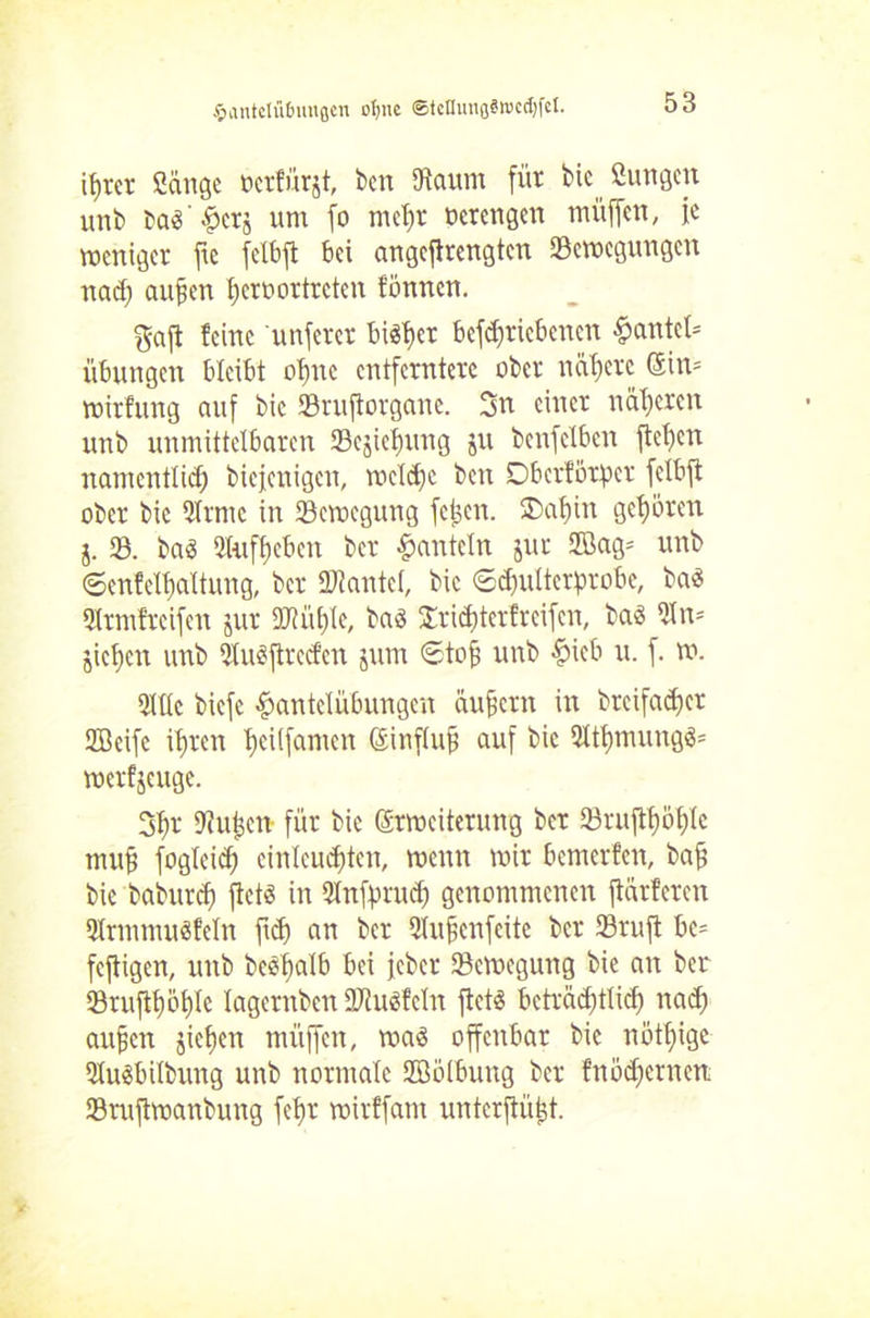 £antelü6mtßcn ofjne StcnunflSmcdjfcI. itjrcr Sange ocrfürjt, ben [Raum für bic Sungcit unb baö'^erj um fo meljr oerengen mitffen, je weniger fte fclbft bei angefirengten [Bewegungen nad; aufen ficroortrcten tonnen. gaft feine unfern biöf)er bcfd)ricbcncn Hantel* Übungen bleibt ol)nc entferntere ober nähere Sin* wirfung auf bic SBruftorgane. 3n einer näheren unb unmittelbaren SBejiclmng ju bcnfclben fteljcn namentlich biefeuigen, welche ben Dbcrförpcr felbft ober bie 51rmc in [Bewegung fetjen. £>af)in gehören j. SB. ba<S 2tufl)cben ber hanteln jur SBag* unb ©cnfclljaltung, ber URantel, bic ©djulterprobe, baS 3lrmfreifen jur DJUitjle, bad Jrid)terfreifen, baö SRn* jicben unb Sluoftred'cn jum Stof; unb Hüb u. f. w. 5111c biefc Hantelübungen äufjern in breifadjer Sffieife iljren Ijeilfamen Sinflufj auf bic 91tl)mung3= werfseuge. 3$r SRuljcn für bie Erweiterung ber 23rujtl)öf)lc mufj fogleid) einlcudjten, wenn wir bemerfen, baft bie baburcf) fletö in Qlnfprud) genommenen ftärferen SHrmmuöfeln fiep an ber SJlufienfcite ber SBrufi bc* fcjtigen, unb bedfmlb bei jeber [Bewegung bie an ber S8ruftl)öf)(c lagernben SRuäfcIn ftetS beträchtlich nad) aufjen jicficn mitffen, was offenbar bic nötfüge SKuöbilbung unb normale SBölbung ber fnödjeinett [Bruftwanbung fel)r wirffant unterftüfst.