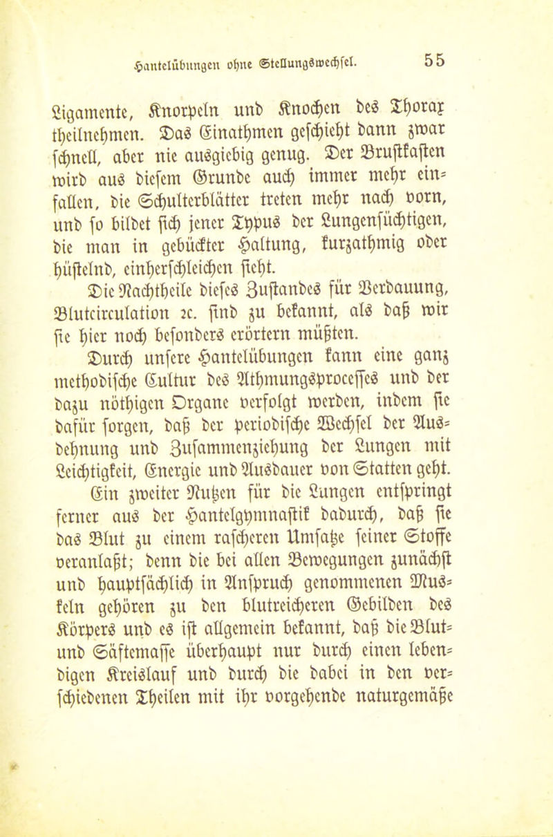Ligamente, Änorßeln unb ftttodien be$ $f)oraj tt>eilncf)mcn. OaS ©inatfymen gefdjicfü bann jmat fcfynell, aber nie ausgiebig genug. Oer 23ruftfajtcn mivb auö bicfem ©runbc aud) immer mcf)r ein- fallen, bie ©djulterblätter treten tnefjr nad) oorn, unb fo bilbet ftd) jener OijpuS ber 2ungenfüd)tigen, bie man in gebüßter Haltung, !urjatf)mig ober t)üjtclnb, cint>erfcf)Ieid;eit fußt. £>ic Dtacbtbeilc biefeö Suftanbeö für Verbauung, SBlutcirculation :c. ftnb ju befatmt, als baß mir fte hier noch befonbcrS erörtern müßten. 2)urdi unfcrc Hantelübungen fann eine ganj mctbobifdje ©ultur beS 2ltf)mungSproceffcS unb ber baju nötigen Organe oerfolgt merben, inbem fte bafür forgcn, baß ber ßeriobifdjc Söcdffel ber 2luS= beßnung unb 3ufammenjicl)ung ber 2ungett mit Ceidjtigfcit, Gsnergie unb 2luSbaucr oon ©tatten geßt. ©in jmeitcr Sfußcn für bie Sungen entfpringt ferner aus ber Hantelgtminaftif baburd), baß fte bas 23Iut ju einem rafdjeren Untfaße feiner ©toffe oeranlaßt; benn bie bei allen 23emegungen junäcbft unb l>aubtfäd)lid) in Ulnfprud) genommenen üftuS= fein gehören ju bcn blutreidjcren ©cbilben beS Körpers unb es ift allgemein befannt, baß bic33lut= unb ©äftcmaffe überbauet nur btird) einen leben= bigen Kreislauf unb burd) bie babei in ben oer= fdjiebcncn feilen mit ißr oorgeßenbe naturgemäße