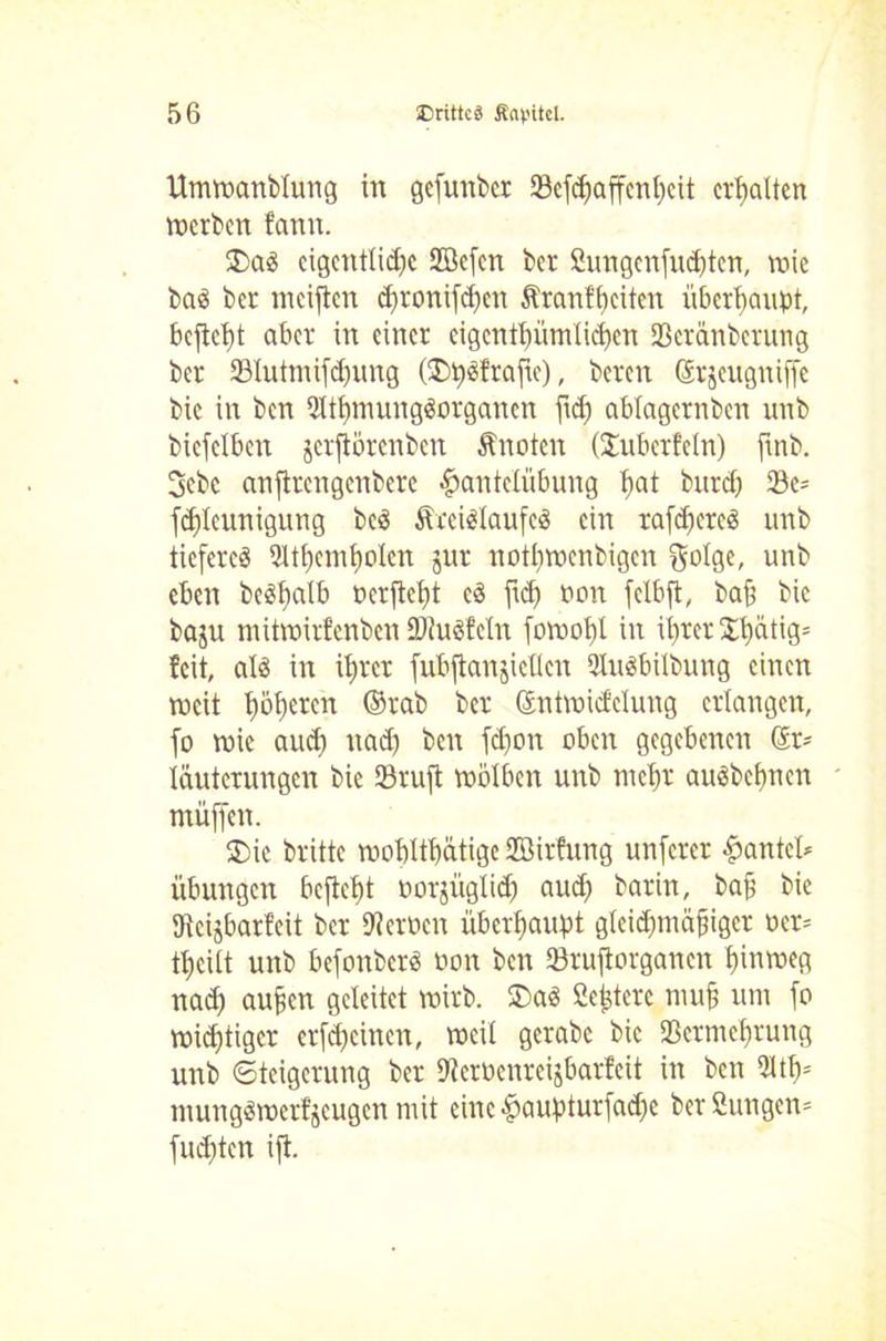 Umwanblung in gefunbcr Söefcf)affcnt;cit erhalten werben fann. cigcntlidjc 2Befcn ber Sungenfutten, rote bas bet meiften dfronifchcn Äranfbeiten überhaupt, beficht aber in einer eigentümlichen Sßetcmberung bet 23Iutmiftung (£>h3fraftc), beten @t$eugniffc bic in ben 9lthmung3organcn fid) ablagernben unb bicfclben jerjiörenben Änoten (^überfein) ftnb. 3ebc anfitengenbere Hantelübung tm* butt 23e= ftleunigung bc$ Ärcielaufe^ ein raftereS unb tiefetcö 9itt)etnhoIcn jut nothwenbigen f$oIge, unb eben beäfwik ncrjtcht cS ftc£> ton fclbft, bah bic baju mitwirfenben Sftuöfeln fowohl in ihrer Stetig* feit, al$ in ihrer fubftanjicUcn SliWbilbung einen weit hörten ®rab ber Sntwidclung erlangen, fo wie auch uad) ben fd)on oben gegebenen Sr* läutcrungen bic 33ruft wölben unb mehr auöbchncn müffen. $>ic britte wohltätige Söirfung unfetet Hantel* Übungen befielt oorjitglit aut barin, bah bie hkisbarfeit ber fernen überhaupt gleitmähigcr »er* teilt unb befonberö öon ben 33ru|iorganen hinweg nad) auhen geleitet wirb. ®a3 ße^tere muh um fo widriger erfteinen, weil gerabe bic SBetmchtung unb (Steigerung ber S'terüenreijbarfeit in ben 511* mung^werfjcugen mit eine Haupturfate berßungen* fudftcn ift.