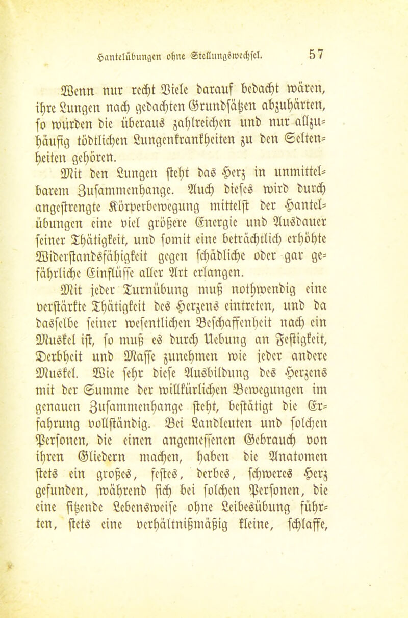 fjBcrtrt nur rcdjt Siele barauf bebaut mären, ib>re ßungen nach gebauten ©runbfähen abjubärten, fo mürben bic überaus ja()(rcicf)en unb nur atlju* häufig töbtlidjcn Sungenfranfbeiten ju ben Selten* feiten gehören. 2J?it ben Cungen fte^t baS ^erj in unmittcl* barem 3u[ammenbange. 21 ud) tiefes rnirb burd) angefirengte Äörpevbemegung mitteljl ber #antel= Übungen eine nie! größere Energie unb SuSbauer feiner Jbcitigfeit, unb fomit eine beträchtlich erhöhte SBiberjianbSfäbigfeit gegen fdfäblicbc ober gar ge* fäbrlidjc ©inflüffe aller 2lrt erlangen. DJtit jeber Turnübung muß nottjmenbig eine oerfiärfte Sbatigfeit bcS föcrjenS eintreten, unb ba baSfelbc feiner mefentlicben SBefcbaffenbeit nad) ein ÜfiuSfcl ift, fo muß cS burd) Ucbung an geftigfeit, ©erbbeit unb PJiaffc junebmen mic jeber anbere Siuöfel. 2öic fef;r biefe 2luSbilbung bcS ^erjenS mit ber Summe ber millfürlidjen Scmcgungen im genauen Sufammenbangc fiebt betätigt bie ©r* fabrung oollftanbig. Sei ßanbleuten unb foldjcn $crfoncn, bie einen angemeffenen ©ebrauch non ihren ©liebem machen, b«ben bic Snatomen ftctS ein großes, feftcS, berbeS, fdpmcrcS $er$ gefunben, mäbrcnb ficb bei fotdjen ^ßerfonen, bie eine jrßenbe ßcbenSmeife ohne CeibeSübung führ- ten, jtetS eine oerbältnißmäßig Heine, fd)taffe,