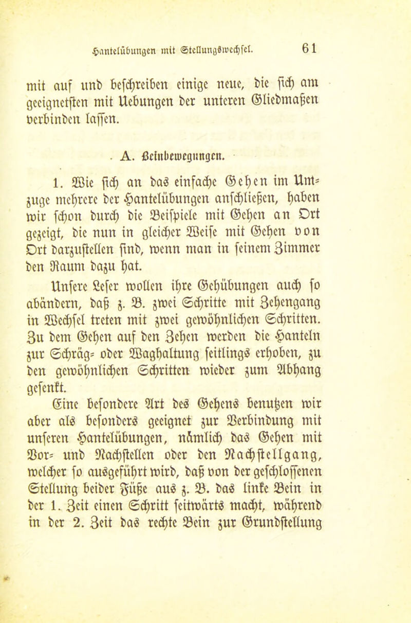 mit auf unb betreiben einige neue, bie fid) am geeigneten mit Uebungen ber unteren ©liebmafien üerbinben Taffen. A. ßciitbeutcgimgcit. 1. SGBie ftd) an baä einfache ©ef)cn im Um* juge mehrere ber Hantelübungen anfd)Iiefjcn, fjaben mir fd)on burcfj bic Seifpielc mit (Selben an Drt gegeigt, bic nun in gleicher Sßcifc mit ©ef)en non Drt bargiiflcllcn ftnb, menn man in feinem Bitnmcr ben Diaum baju f>at. Unferc Cefer mollen if)te ©ebübungen aud) fo abänbern, ba§ j. S. jmei Stritte mit 3el>engang in 2ßed)fcl treten mit jmei gcmöljrilidjen ©dritten. 3u beut ©et)en auf ben 3el)cn merben bie Hanteln jur ©djräg* ober Sffiagbaltung feitlingS erhoben, ju ben gembbn(id)cn ©dritten micber jum 2lbf)ang gefenft. ©ine befonbere 2Irt beä ©eljenä benu|en mir aber alä befonberö geeignet jur Serbinbung mit unferen Hangübungen, nümlid) baö ©eljen mit Sor* unb 9fad)ftcücn ober ben ad) ft eil gang, melier fo ausgefüfrt mirb, baff oon ber gefdfloffenen ©tcllung beiber ftüfie au$ j. S. baä linfe Sein in ber 1. 3eit einen ©djritt feitmarts mad)t, mäljrenb in ber 2. 3eit ba3 redete Sein jur ©runbftetlung