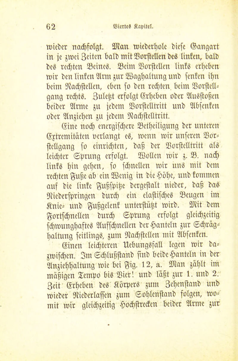 toicbcr nacpfolgt. Statt n>icbcrt)oIc bicfc ©angart in je jmei Seiten halb mit Sorftellen beS Unten, halb beS teefiten Seines. Seim Sorftellen tinfS ergeben mir ben Unten Sinn jur Söaghaltung unb fenfen it>n beim Dtadjjtellen, eben fo ben redeten. beim Sorftcll* gang rechts. Sulcht erfolgt ©rieben ober SluSftofien beiber Slrnte ju icbem Sorftclltritt unb Slbfenfen ober Stnjichen ju icbem SacbfteÜtritt. Sine nod) energifdferc Setf)ciligung ber unteren ©ptremi täten oerlangt cS, menn mir unferen Sor= fteügang fo entrichten, bah ber Sorftelltritt als leichter ©prang erfolgt. SBollcn mir 5. S. nad) linfs hin gehen, fo fchncüen mir uns mit bem rechten gufc ab ein ffienig in bic &öf)e, unb tommen auf bic linte guhfpifec bcrgeftalt nieber, bah baS Dtieberfpringcn burd) ein claflifd)eS Seugen im Änie- unb gufigclcnf unterftü^t mirb. Stit bem gortfchnetlen burd) ©prang erfolgt gleichseitig fdjmunghafteS Sluffdhnetten ber hanteln jur ©d)räg= haltung fcitlingS, jum Sacpftcllen mit Slbfenfen. ©inen leichteren UebungSfaH legen mir ba= jmifd)cn. 3m ©djtuhftanb ftnb beibe hanteln in ber Slnjiehhaltung mie bei $$ig. 12, a. SDtan jählt im mäßigen $cmpo bis Siet! unb läht jur 1. unb 2. Seit ©rpeben beS Körpers junt ßchenftanb unb mieber Sicberlaffcn junt ©ohlcnftanb folgen, mo= mit mir glcid^eitig £od)ftrecfcn beiber Sinne jur