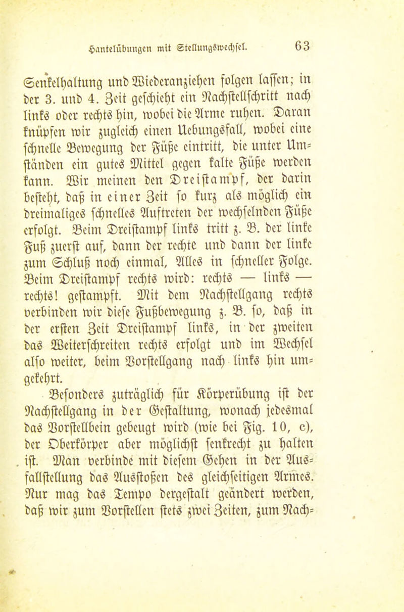 $antetiibungcn mit <stcnmiflSn>cd)fct. ©enfellfaltung unb IBiebcratif eben folgen taffen; in ber 3. unb 4. Seit gefd)icf)t ein D^a^ftcüfdpritt nad) linfs ober rccfjtö t)in, wobei bic Qlrrne ruf)cn. ®aran fnüpfen wir jug(eid) einen UcbungSfatI, wobei eine fdjnetle Scwegung ber ^iifjc einiritt, bic unter Utn= ftänben ein gutes bittet gegen falte giifje werben fann. 2öit meinen ben 3)reiftampf, ber barin befielt, baf in einer Seit fo furj als möglief) cm breintaligeS fdmcllcS Auftreten ber wecfjfelnben erfolgt. Seim ©reiftampf linfs tritt j. S. ber linfe gufj juerfl auf, bann ber redete unb bann ber tinfe jum ©d)tu§ nod) einmal, 2WcS in fdjncllcr Scdgc. Seim '£)rcijtampf rcd)tS wirb: rcd)tS — linfS — rcd)ts! geftampft. Stit bem 9tad)fteügang rcd)ts oerbinben wir biefe gufjbcwcgung 5. S. fo, bajj in ber erfien Seit ®reiftampf linfs, in ber jweiten baS JBeiterfdfrcitcn red)tS erfolgt unb im 2öed)fct alfo weiter, beim Sorfteügang nad) linfs f)in um* gefebrt. ScfonbcrS juträglidf für Äörperübung ift ber 9tad)ftellgang in ber ©cftaltung, wonaef) jcbcSmal baS Sorfteübcin gebeugt wirb (wie bei f$üg. 10, c), ber Oberförster aber nwglidjft fenfred)t ju galten ift. Stau »erbinbe mit biefem ©et)cn in ber 9IuS* fatlftetlung ba^ QluSftofkn beS gleidjfcitigen 9IrntcS. 9tur mag baS Sempo bergeftalt geänbert werben, baff wir jurn Sorfteücn ftets jwei Seiten, 5um 9?ad)=