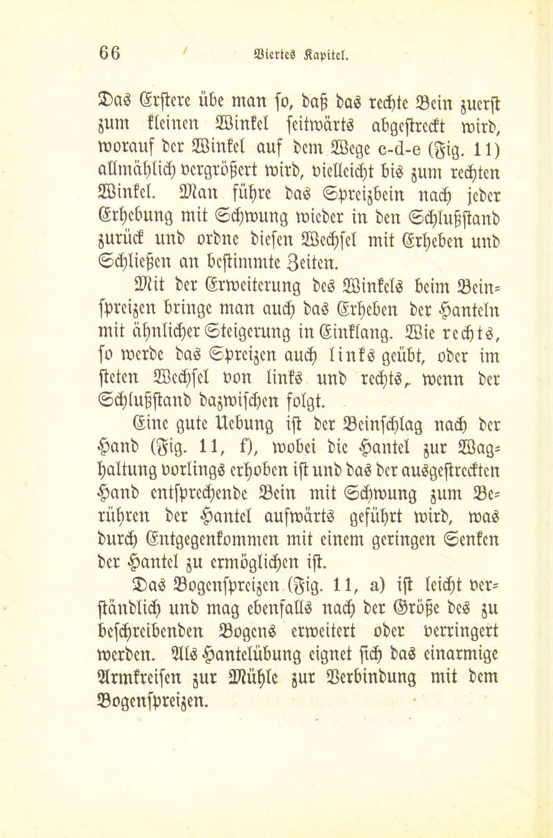 3)aö Srftcrc übe man fo, ba§ bas rechte «Sein juerft gunt Keinen SZßinfel feitwärtS abgeftrcd't wirb, worauf ber SBinfel auf bem 2öcge c-d-e (Big. 11) atltnäfüid) toergrö^ert wirb, oiellcid)t bis jum regten Sßinfcl. ÜDtan füfjre bas ©preijbein nad) jeber Strebung mit ©djwung wicber in ben ©d)lu§ftanb sutücf unb orbne bicfeit 2öed)fel mit Sieben unb ©dfliefjcn an beftimmte Beiten. Sftit ber Srweiterung bcS ffiinfclS beim S8ein= [preisen bringe man and) bas groben ber hanteln mit äf)nlid)erSteigerung inSinKang. 2öie red)ts, fo werbe bas ©preijen aud) linfS geübt, ober im fteten 2öcd)fel oon linfö unb rcd)ts,. wenn ber ©d)(u§ftanb bajmifd)eit folgt. Sine gute Uebung ift ber ©cinfcplag nad) ber Hanb (Big. 11, f), wobei bie Hantel jur 2öag= Gattung oorlings erhoben ift unb bas ber auSgefiredten Hanb entfpreepenbe ©ein mit ©d)trmng jum ©e- rühren ber gantet aufwärts geführt wirb, was burd) Sntgegenfommen mit einem geringen ©enfen ber Hantel ju ermöglichen ift. $)aS ©ogenfpreijen (Big. 11, a) ift Ieid)t Der* ftünblid) unb mag ebenfalls nad) ber ©röjie beS ju befdjreibcnbcn ©ogcnS erweitert ober verringert werben. 9ltS Hantelübung eignet ftd) baS einarmige 5lrmlreifett jur 2Jiüf)le jur ©erbinbung mit bem ©ogenfpreijen.