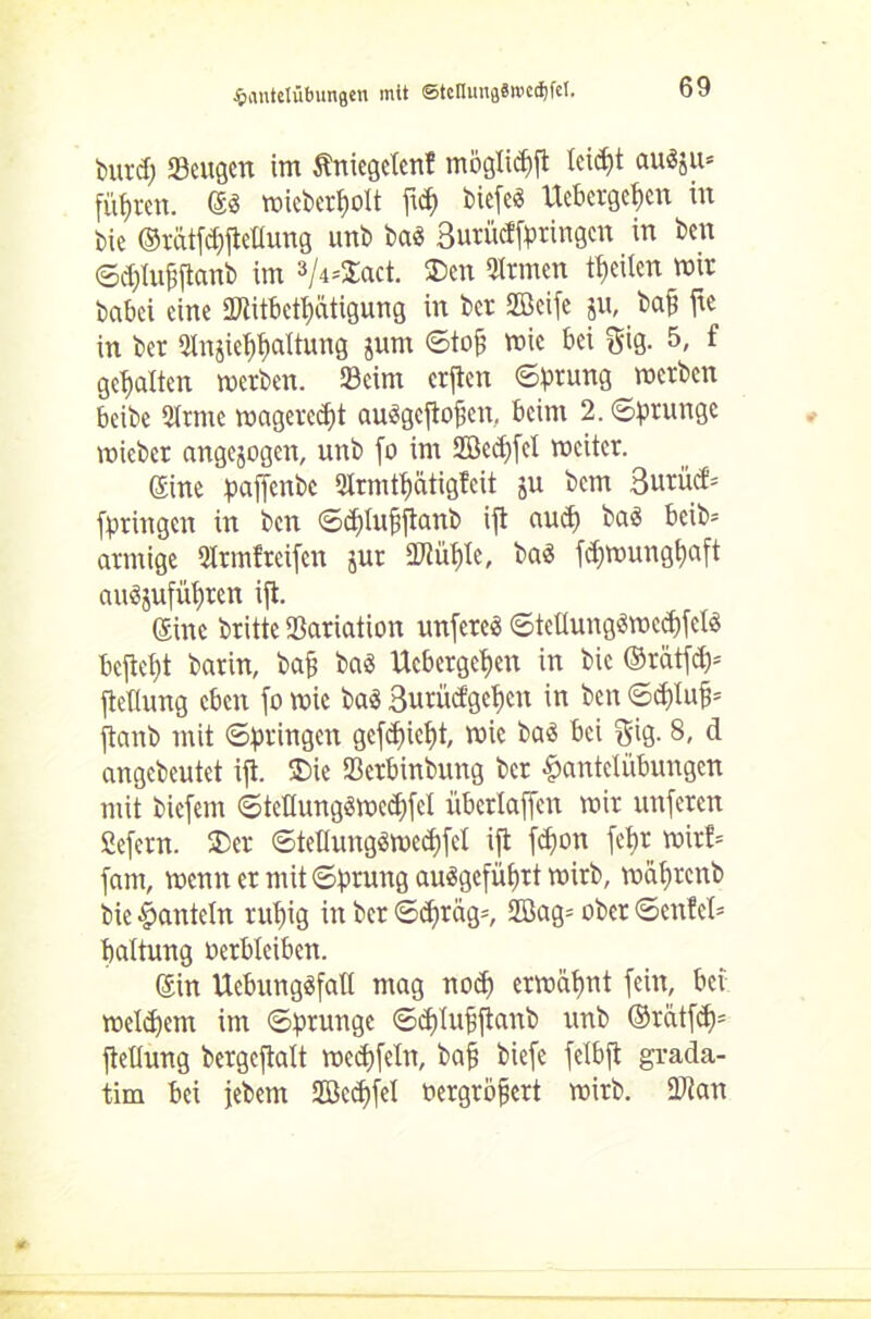 burd) «Beugen im Äniegelcnf möglidift lcid)t au3ju= führen. ©3 micber^olt fid) biefe« Ucbcrgef)cn in bie ©ratfcpftcllung unb bas 3utüdfpringcn in ben ©djtufiftanb im V^Snct. $)en Firmen feilen mir babei eine 2Jiitbett)ütigung in bet Seife ju, baff fie in ber «Jlnjie^altung jum ©toj? mic bei gig. 5, f gehalten merben. 33eim erfien ©ptung metben beibe 2(rme magerest auSgeflofien, beim 2. ©prungc mieber angejogett, unb fo im 2öcd)fet mcitcr. ©ine paffenbe 2Xrmtt)ätigfcit ju bem 3utücf= fptingeit in ben ©dflufiftanb ift aud) baS beib= atniige Qltmfreifen jur SRüfjle, baS fdjmungtyaft au$jufüf)tcn ifl. ©ine britte «Bariation unfetes ©teüung$mcd)fcbS befielt barin, bafj baö Uebergefjen in bic ©rätfd)= fiedung eben fo mic baS 3urücfgct)cn in ben ©dflufj* ftanb mit ©bringen gcfd)iet)t, mie baS bei gig. 8- d angebeutet ifl. SDie ffierbinbung ber Hantelübungen mit biefem ©tetlungSmedjfel übertaffen mir unferen Scfern. 2>er ©tellungömedjfcl ifl fd)on febr mirt= fam, menn er mit ©prung au3gefüf)tt mirb, mä^renb bie Hanteln rut)ig in ber ©d>rag=, Sag= ober ©cnfe(= battung oerbleiben. ©in UcbungSfaü mag nod) ermähnt fein, bei meld)em im ©prungc ©dflufjftanb unb ©rätfd)= ftetlung bergcftalt mectjfeln, baft biefe felbfl grada- tim bei jebem Seifet oergröfsert mirb. Dtan