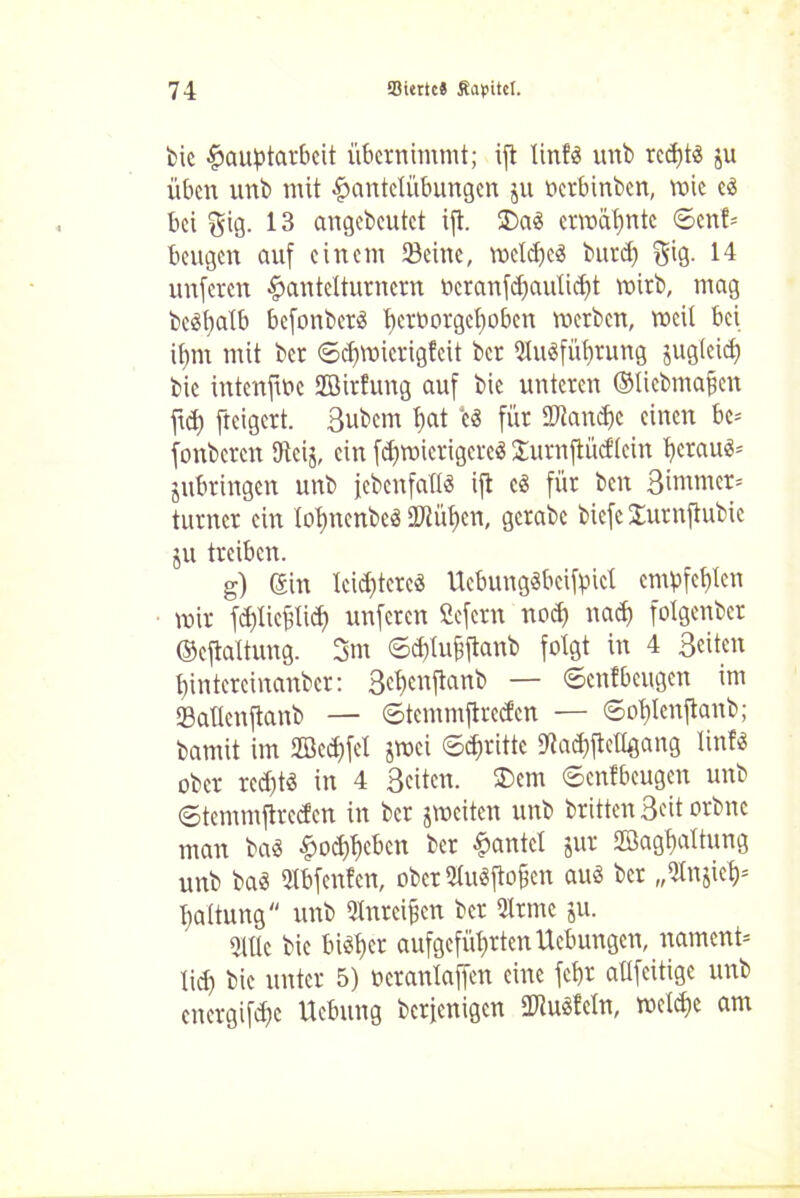 bie Hauptarbeit übernimmt; ifl linf« unb rccf>t« ju üben unb mit Hantelübungen $u oerbinben, wie c« bei $ig. 13 angebeutet ift. 35a« ermähnte ©cnf= beugen auf einem Seine, welcpe« butd) $ig. 14 unferen Hantelturnern öcranfdfaülidjt wirb, mag be«palb befonbet« petoorgepoben metben, weil bei ipnt mit bet ©djroierigfeit ber Slu«füptung jugleid) bie intenfwc Sßirfung auf bie unteren ©liebmafjen ftd) fteigert. Bubem pat e« für HJtancpc einen be* fonbeten tfteij, ein fdjwietigere« Surnftüdlcin petau«= jubtingen unb jebenfaH« ift c« für beit ßintmer* turnet ein lopttenbc« ÜJtüpcn, gcrabc biefc Sutnfiubie ju treiben. g) Sin leistete« Uebung«bcifpicl empfehlen wir fd)licülid) unferen ßefern nod) nad) fotgenber ©eftaltung. 3m ©djlupftanb folgt in 4 Beiten pintcrcinanber: Bepenftanb — ©enfbeugen im Sailen jtanb — ©temmfirccfen — ©oplenftanb; bamit im 2Bed)fel jwei ©dritte D'tadjfteHgang linf« ober red)t« in 4 Beiten. 35em ©cnlbeugen unb ©temmftreden in ber jweiten unb brüten Beit orbne man ba« Hodfpeben ber Hantel jur Söagpaltung unb ba« Stbfenfen, ober 5lu«ftofien au« ber „Stnjiep* paltung unb Slnrcipen ber 2lrme ju. Sille bie bi«pet aufgefüprten Ucbungcn, namens lid) bie unter 5) ocranlaffen eine fept aUfeitige unb energifepe Uebung berfenigen 2Ru«feln, weldje am