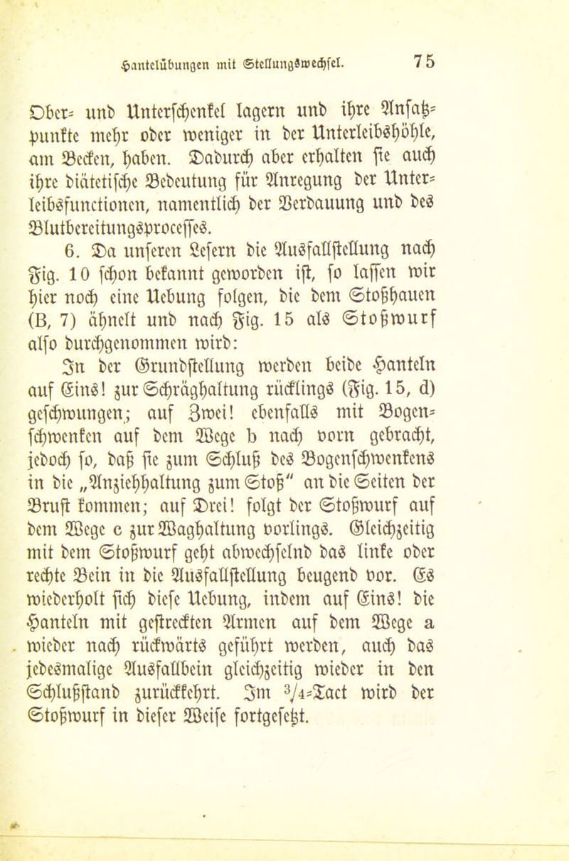 •ihintclübuiißen mit ©tcflunflät»ed)fcl. Dbc^ unb Unterföcntel lagern unb it)re Snfafc* fünfte mehr ober voeniger in ber Unterlcibötjö^tc, ant Sedeit, haben. Daburd) aber erbalten fie and) ihre biätetifebe Sebeutung für Anregung ber Unter* leibäfunctionen, namentlich ber Serbauurtg unb beä SlutbcrcitungSproccffcS. 6. 23a unferen fiefern bic SluöfattfleUung nad) 3ig. 10 febon befannt geworben ift, fo taffen wir hier noch eine Uebung folgen, bic bem <Sto^baucn (B, 7) abnett unb nad) $ig. 15 alä ©tob Wurf alfo burebgenommen wirb: 3n ber ©mnbftetlung werben beibe hanteln auf <£in<S! jur ©d)rägbaltung rüdtingS (gig. 15, d) gefdjwungen; auf 3wei! ebenfalls mit Sogen* febwenfen auf bem Stege b nad) öorn gebradü, jebod) fo, baf ftc jum ©d)tub beä Sogenfd)wenfcn3 in bic „Qtnjiebbattung jum ©tob bic ©eiten ber Sruft fomnten; auf Drei! folgt ber ©tofjwurf auf bem Stege c jur Stagbaltung oorüngS. ©tcid)$eitig mit bem ©tofjwurf gebt abwedjfetnb baS tinfe ober rechte Sein in bie Suäfaüftettung beugenb oor. di wicbcrbott fid) biefe Uebung, inbem auf (SinS! bie hanteln mit geftredten QIrmcn auf bem Stege a wieber nach rüdwärtS geführt werben, aud) bas jcbeömaligc SuSfaübein gteid)jeitig wieber in ben ©cbtubftanb jurüdfebrt. 3m 3Ji=Zact wirb ber ©tobwurf in biefer Steife fortgefc^t.