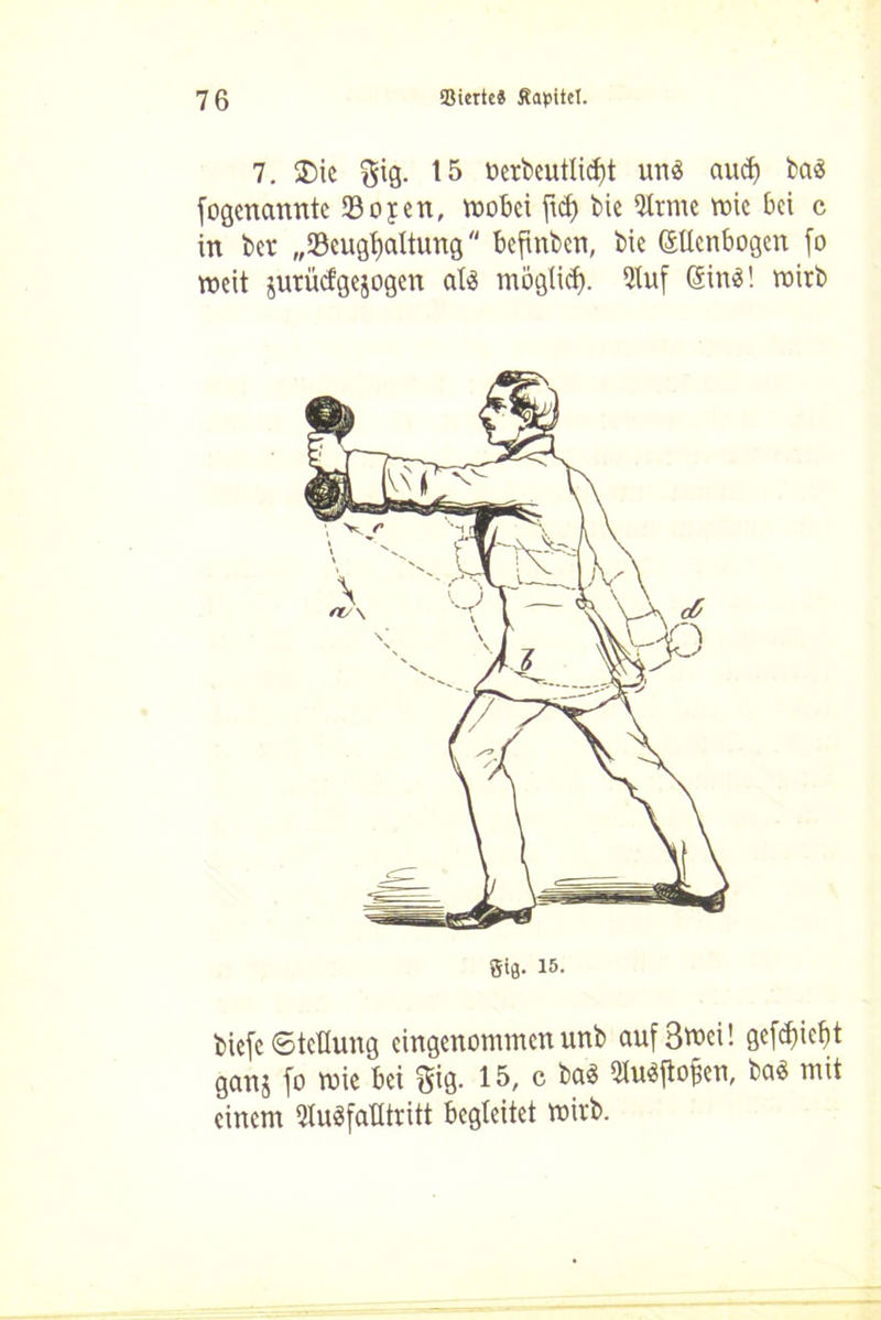 7. £>ie gig. 15 berbeutlid)t uns aucf) baä fogenannte 93oyen, wobei ftd) bie 9lrmc wie bei c in ber „Söeugfyaltung befinbett, bie (Menbogen fo weit juriiefgejogen atö mögtief). 9tuf @in$! wirb Sie- iS- biefe (Stellung eingenommen unb aufSwci! gefcfjic^t ganj fo wie bei gig. 15, c ba$ 3Iu$ftofcn, baö mit einem 9Iu3fatltritt begleitet wirb.