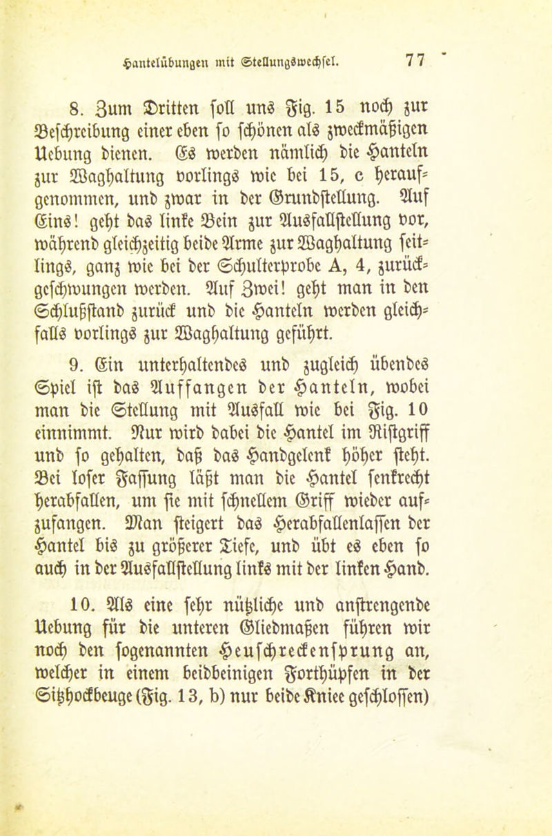 8. Bunt dritten foU ung $ig. 15 nod) jur 93efd>rcibung einer eben fo frönen atg jwccf’mäfngcn Hebung bienen. (Sg werben närnlid) bie 4?cmteln jur 2Bagl)altung oorlingg wie bei 15, c herauf* genommen, unb jwat in ber ©runbfiellung. Sluf (SinS! get)t bag linfe 23cin jur Slugfalt jlellung oor, wäljrenb glei<J)jeitig beibe Sirme jur SBagfyaltung feit- littgg, ganj Wie bei ber Sdfulterprobc A, 4, jurücf= gezwungen werben. Stuf 3««'- S^t man in ben @d)lu§jlanb jurücf unb bie hanteln werben glci<^= faUg oorlingg jur SBagbaltung geführt. 9. (Sin untcrljaltcnbeg unb jugleid) übenbeg (Spiel ift bag Sluffangcn ber hanteln, wobei man bie Stellung mit Slugfall wie bei gig. 10 einnimmt. Stur wirb babei bie Hantel im Stifigriff unb fo gehalten, bafj bag panbgelent l)öl)cr fiept. Ski lofer Raffung läpt man bie Hantel fenfred)t pcrabfaHen, um ftc mit fcfmctlcm ©riff wieber auf» jufangen. 3)ian fteigert bag perabfaKcnlaffcn ber Hantel big ju größerer £icfc, unb übt eg eben fo aud) in ber Sluefattftellung linfg mit ber linlen £anb. 10. Sllg eine fepr nüplicpe unb anftrengenbe Hebung für bie unteren ©liebmafjen führen wir nod) ben fogenannten S)euf$red!cnfprung an, welker in einem bereinigen f^ortpüpfen in ber ©iijfwcfbeuge (gig. 13, b) nur beibe Äniec gefcploffen)