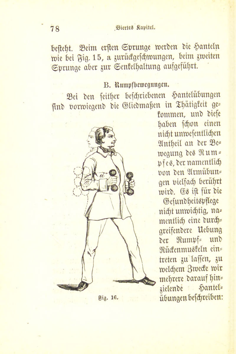 beftcpt. Seim erften Sprunge werben bic hanteln wie bei $ig. 15, a juriicfgefd)mungen, beim ^weiten Sprunge aber jur Senfelpaltung aufgefü^rt. B. Unmpflictocguttgcn. Sei ben feiger betriebenen Hantelübungen ftnb potwiegenb bic ©ticbmapcn in 2pütigf'cit ge* fommen, unb biefe paben fcf)on einen ni<pt unwefcntlten 3tntpcU an ber Sc* megung beä 3tum* pf cö, ber namentlich non ben 3trmübun* gen metfaep berührt wirb. ©3 ijt für bic ©efunbpcitäpftege niept unwitptig, na* mentlid) eine burep* greifenbere Ucbung ber 3tumpf* unb «RücfenmuSMn ein* treten ju taffen, ju melcpcnt 3rc>ccfc mir meprere barauf pin* jielcnbc Hantel* ©ts- ic* Übungen betreiben: