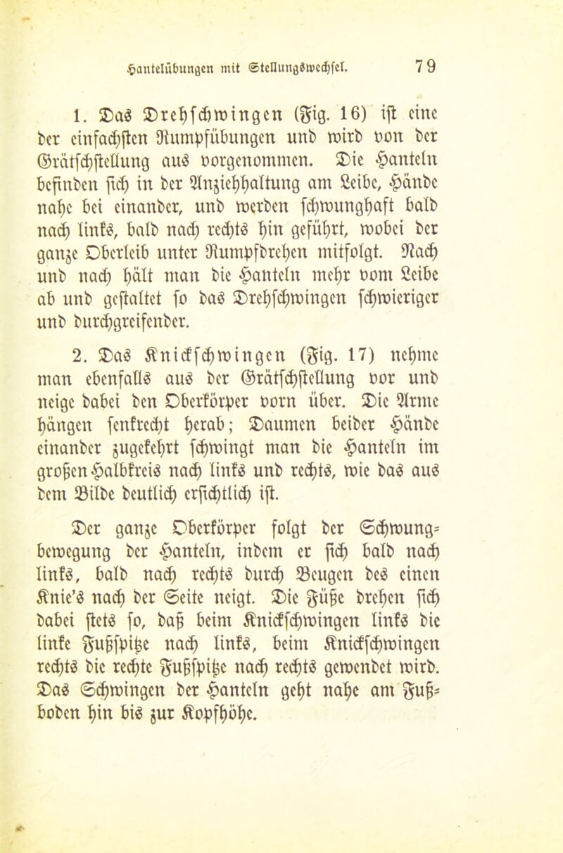 1. Oa3 SDrct)fc^>rotngcn (gig. 16) ijl eine t>er cinfad)ften Dtumpfübungen unb wirb oon ber ©rätfd)ftetlung and ootgenommen. Oie hanteln beftnben fid) in ber Qlnjieffaltung am 2cibe, §änbe nafc bei cinanbcr, unb werben fd)wungf)aft halb nad) linfa, halb nad) red)tö X)in geführt, wobei ber gange Oberleib unter Diumpfbrefcn mitfolgt. Uiad) unb nad) t)ält mau bie hanteln rnefr twtn 2cibe ab unb gcftaltct fo baö Oreffd)wingcn fdjmieriger unb burd)grcifenbcr. 2. OaS Änidfd)Wingen (gig. 17) nefnie man ebenfalls aus ber ©rätfcfftellung oor unb neige babei ben Oberdörfer oorn über. Oie 51rntc fangen fenfreeft ferab; Oaumen beiber &anbc einanber gugefefrt fdjwingt man bie hanteln im großen #alb!reis nad) lints unb reefts, wie bas aus bem Silbe bcutlid) erfid)tlid) ift. Oer gange Oberförfcr folgt ber <Sd)Wung= bewegung ber hanteln, ittbem er ftd) halb nad) linfö, halb nad) rcdjtS burd) Sengen beS einen Änic’S nad) ber ©eite neigt. Oie giijje brefjen fid) babei ftets fo, baf beim Änidfdjwingen linfS bie linfe gufjffiije nad) linfS, beim &nidfd)mingen rcd)tö bie red)te gufjfpijge nad) redjtS gemenbet wirb. OaS ©cfmingen ber hanteln geft itafc am hoben fin bis gut ftoffföfc.