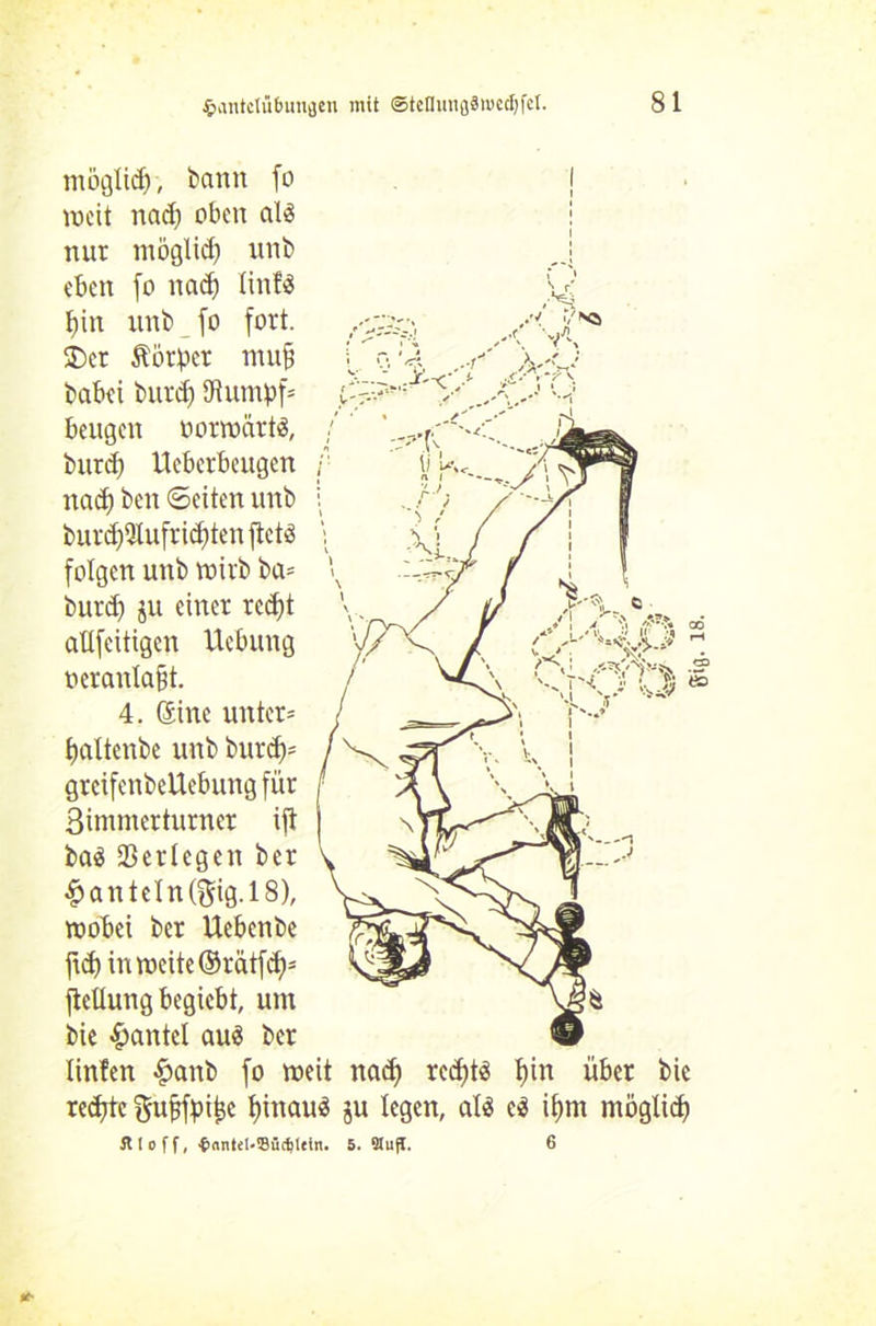 .■■/ ./sä ' V, is-.; AA möglich, bann fo weit nad) oben al3 nur möglich uni) eben fo nad) linftS f)in unb fo fort. £)er Körper mu§ babei burd) 3Uunpf= beugen vorwärts, burd) Uebcrbcitgcn nad) beit ©eiten unb burd)2(ufrid)ten ftetS folgen unb wirb ba= burd) $u einer red)t aüfeitigen Hebung oerantafjt. 4. Sine unter* £>altenbe unb burcf)= grcifenbeUebung für Bimmerturner ift ba$ SBerlegen ber £anteln($ig.l8), wobei ber Uebenbe jtd) in weite ©rätfd)* ftetlung begiebt, um bie Hantel auä ber linfen £anb fo weit nad) red)t$ t)in über bie redjtc f$mbfpij3e f)tnauö ju legen, alä t$ ifmt möglid) 5t I o f f, t>antel-35ü(l)teln. 5. StujI. 6 gifl. 18.