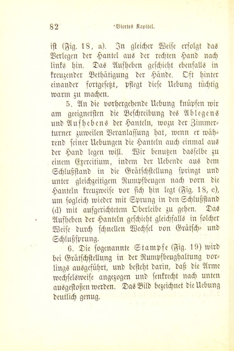 ijl ($ig. 18, a). 3n gleicher Jßcifc erfolgt baS 23cr(cgcn ber gantet auä bet redßcn #anb nad) tinfö t)in. 2)aä Qlufbeben gcfd)ict)t ebenfalls in freujenber 93ctt)ätigung ber £änbe. Oft hinter cinanbcr fortgcfcjjt, pflegt biefc Hebung tüchtig warm jit machen. 5. Qln bic öorbergebenbe Hebung fnüpfen wir am geeignetften bic 93cfdjrcibung bc3 QlblegenS unb Qlufbeben« ber hanteln, woju ber Bimmer- turnet zuweilen SBeranlaffung l)a*/ wenn cr w&b5 renb feiner Hebungen bic hanteln aud) einmal au$ ber £anb legen miß. 2öir benutzen baöfclbc ju einem Sjercitiutn, inbem ber Hebenbc aus bem Sd)Iuj)ftanb in bic ©rätfebfteßung fpringt unb unter gleichzeitigem Rumpfbeugen nad) ootn bic hanteln freujvocife bot ftd) b^ l«0t (S'G- 18, c), um fogleid) mieber mit Sprung in ben <Sd)luf)jtanb (d) mit aufgcrid)tctcm Oberlcibc ju geben. $>aS Qlufbeben ber hanteln gcfct)ief)t gleichfalls in foldjcr ffleifc burd) fdjncßcn 2Bcd)fel bon ©rätfd)= unb ©djlufjfprung. 6. $>ie fogenannte Stampfe (gig. 19) wirb bei ©rätfebfteßung in ber Rumpfbcugbaltung bor= lingö auSgcfüt>rt, unb befiebt barin, baff bie Qlrme wcd)felswcife angezogen unb fenfredß nach unten au«gejlo§en werben. ©a$ SBilb bezeichnet bic Hebung beutlid) genug.