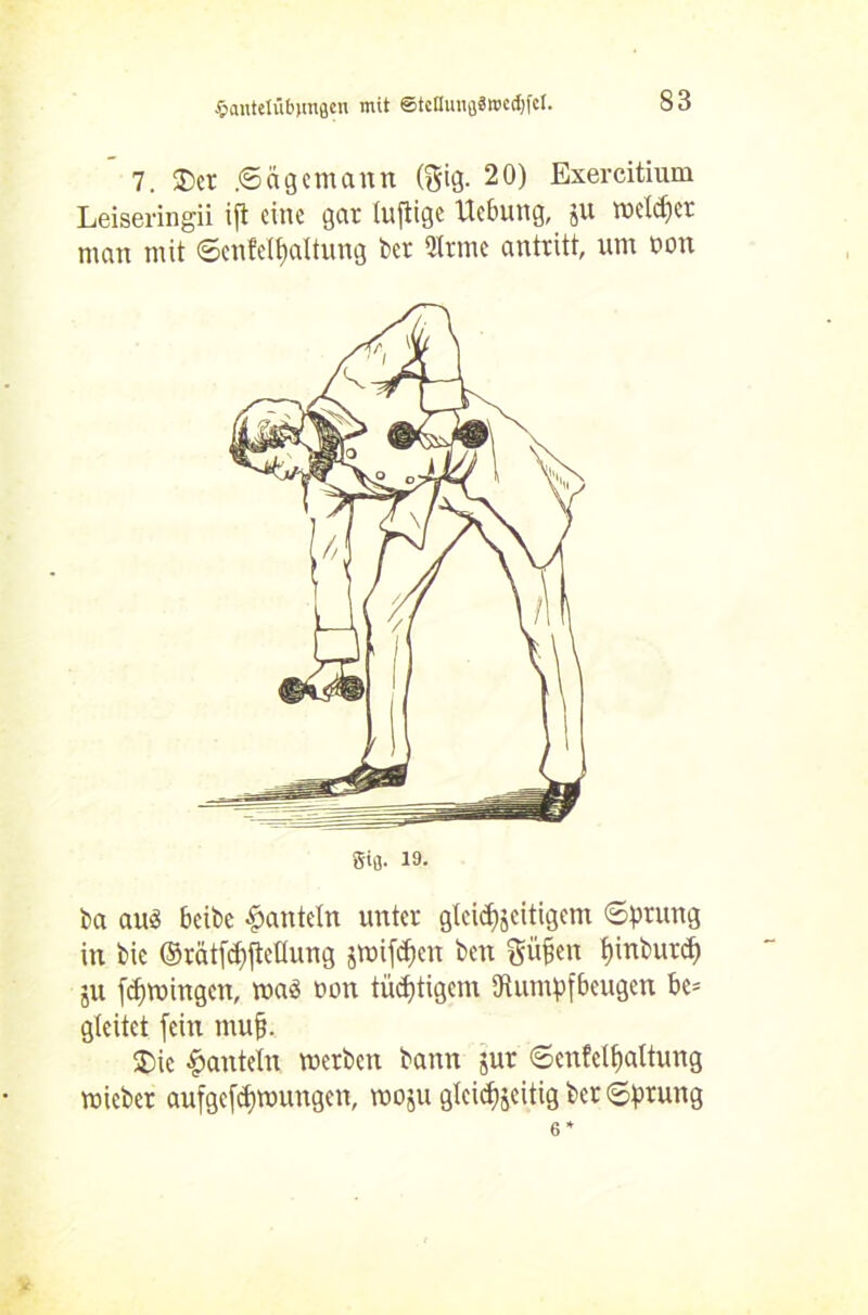 Sautelübjmflen mit ©tcamiflSwedjfcl. 7. 3)cr .Sägemann (gig. 20) Exercitium Leiseringii ifl eine gar tuftige Uebung, ju welcher man mit Senfetyaltung ber Qlrme antritt, um non ba aus beibe hanteln unter gteic^eitigem Sprung in bie ©rätfcfjfteflung jmifdjen ben Süßen fjinburd) ;u (Urningen, maß non tüchtigem «Rumpfbeugen bc= gleitet fein muß. 2)ic hanteln werben bann jur Senfelßaltung mieber aufgeföttungen, moju gleichzeitig ber Sprung Sifl. 19.