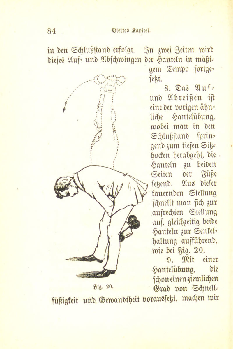 in bcn ©djlubftanb erfolgt. 2n jwei Beiten wirb biefeä 5tuf= unb 2tbfd)Wingcn ber hanteln in mäßi- gem Scmpo fortge= fefet. 8. 3)a3 5luf = unb 2lbrcibcn ift eine ber vorigen ät)n= lidfc Hantelübung, wobei man in ben ©djtujjjtanb fprin= genb jum tiefen ©ijs* boden berabgebt bic Hanteln ju beiben ©eiten ber gäbe fefccnb. 5Iu3 biefer fauernben «Stellung ftbneüt man fid) jur aufredften ©teüung auf, gleichzeitig beibe Hanteln jur ©enfel= baltung auffiibrcnb, wie bei $ig. 20. 9. 2)lit einer Hantelübung, bic fdfon einen jiemli^en ßis-20- ©rab non ©ebneü- füfngfeit unb ©ewanbtbeit »orauSfefct, madjen wir