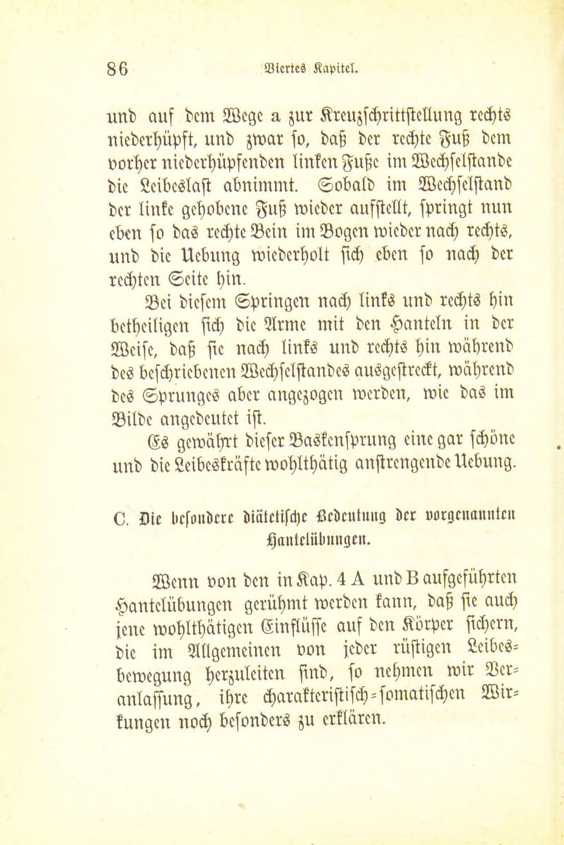 unb auf bcm SBcgc a jur Äreujfc^rittfleüung red)tg nicbcrbüpft, unb jmar fo, baff ber rcd)te gujj bcm oorbet niebcrt)üpfcnben linfcn gufjc im Sffiedffelftanbe bic fieibcglaft abnimmt, ©obalb im 2Bcd)feiftanb bcr linfc gehobene ftufj micbcr aufftctlt, fpringt nun eben fo bag rechte Sein im Sogen mieber nadf rcc^t«, unb bic Hebung micbcrbolt ftd) eben fo nadj bet rechten ©eite t)in. Sei biefem ©bringen nad) linfg unb rcdftg bin beseitigen fid) bic Arme mit ben Hanteln in ber SEBcife, bafj fic nad) linfg unb redf)t« bin mdbrenb beg betriebenen 2öcd)felftanbcg auggeftreeft, mäbtenb beö ©prungcg aber angejogen merben, roic bag im Silbe angebeutet ift. (Jg gemährt biefer SaSfcnfprung eine gar fd)önc unb bic Seibcgfräfte moplthätig anftrengenbe Hebung. C. Die licfouDctc öiätctifd)c ßckntuug kr norgcnanntcu fantelübmtgeit. 2Benn non ben in ftap. 4 A unb B aufgefübrten Hantelübungen gerühmt merben fann, baff fte aud) jene mobltbätigcn Sinflüffe auf ben Körper ficpcrn, bic im Allgemeinen non feber rüftigen ßeibeg= bemegung $erjuleiten ftnb, fo nehmen mir Scr= anlaffung, ihre d)araftcriftifcMomatifd)cn 2öir= fungen noch befonberg ju erflürcn.