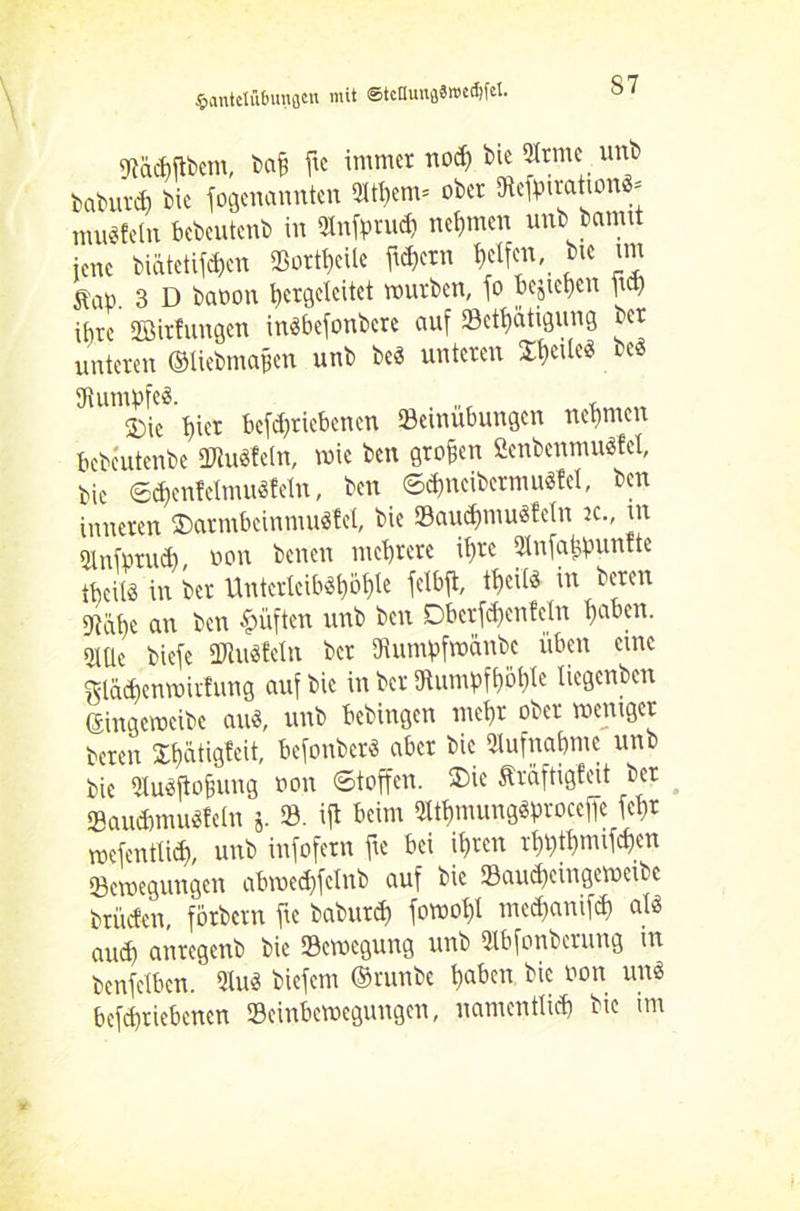 Stachftbcm, bajj fte immer nod) bie SHrntc unb babur* bie fogenannten 5W)em= ober SRefotratton«* muffeln bebeutenb in Sänfprud) nehmen unb bannt jene biätetifchen Meile ftchetn Reifen, bie im Äao. 3 D baoon hergelcitet würben, jo pejicgen ftch ihre Söirfunaen in«befonbcre auf $8etf)atigung ber unteren ©liebmapen unb be« unteren XtyM be« Stumpfe«. , ®ie t)ier betriebenen »emubungen nehmen bcbcutenbe SWuöfeln, wie ben großen £enbenmu«fel, bie 6<henfelmu«feln, ben <Sd)ncibermu«fel, ben inneren 2)armbeinmu«fel, bie SBaudjmu«Mn k., tu Stlnfpntd), non benen mehrere ihre Slnfatipunttc theit« in ber Untcrieib«l)ojde fetbft, theil« in beren Stahe cm ben lüften unb ben Dberfdien teilt hoben. oXüc biefe SDtu«feln ber Stumpfmänbc üben eure glädjenwirfung auf bie in ber Stumpfhöhle liegenben ©ingeweibe au«, unb bebingen mehr ober weniger beren Ühatigfeit, befonber« aber bie Aufnahme unb bie Qlu«ftohung oon Stoffen. 3)ie Äräftigfeit ber SBancbmu«feht j. SB. ijl beim SMhmung«procef|e fchr wefenttid), unb infofern fte bei ihren rhhthmifdien SBewegungcn abwechfelnb auf bie SBaueheingewetbc brüefen, fbrbcrn fte baburd) fowoht medjantfd) al« auth anregenb bie Bewegung unb SJlbfonberung m benfelben. 2Iu« biefetn ©rnnbe hat)en bie oon un« befd)riebencn SBeinbewegungett, namentlich bie im