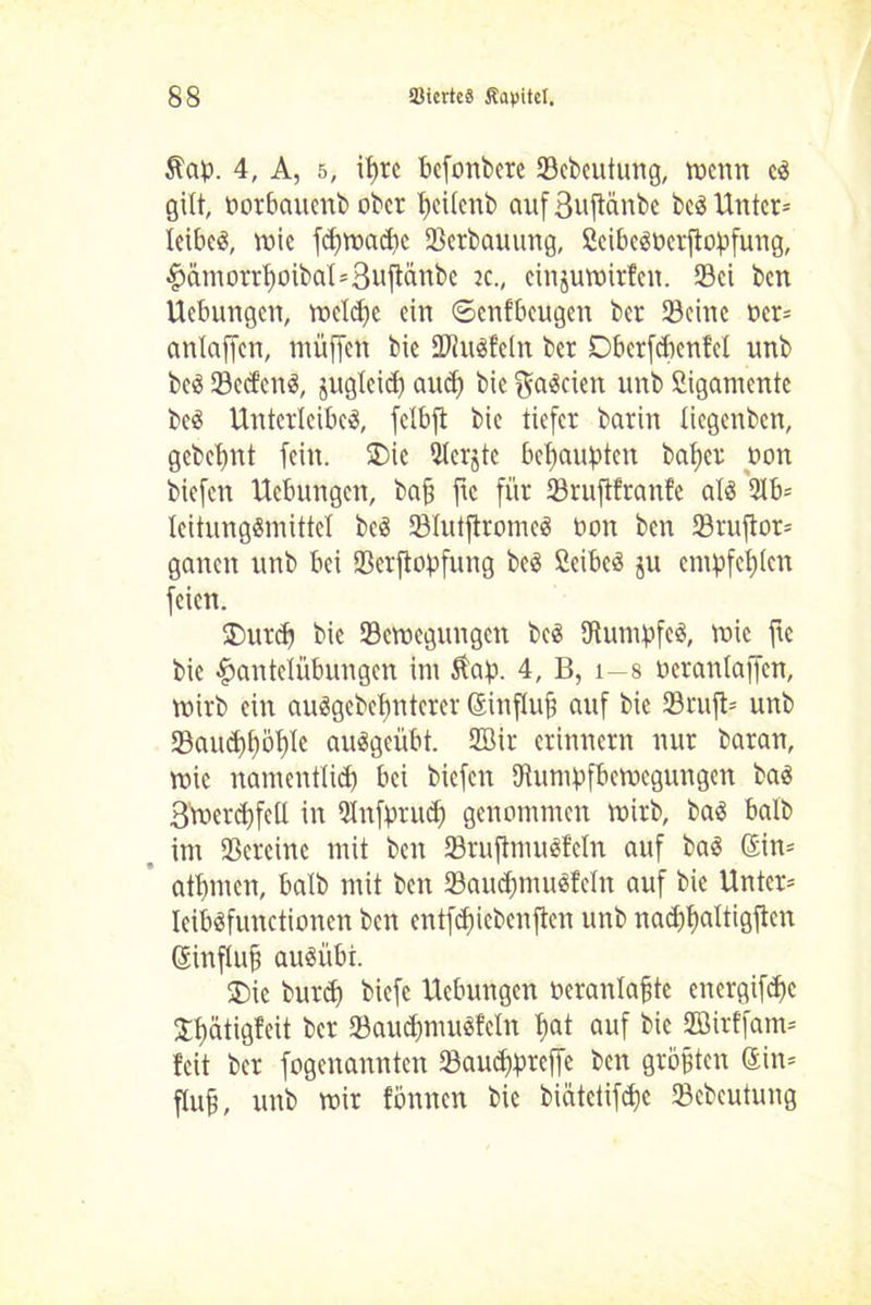 5lap. 4, A, 5, it>rc befonbere Scbcutung, trenn er gilt, norbauenb ober ficilenb auf3uftänbe ber Unter* leibet, tnie fdjtnacpe Scrbauitng, SeiberPerjtopfung, Hämorrf)oibal*3ufiänbc ec., einjutnirfett. Set ben Uebungcn, treibe ein ©enfbeugen ber Seine rer* anlaffcn, müffen bie SJhtrfeln ber Dberfcbent’et unb ber Secfenr, juglcid) and) bie galten unb Ligamente ber Unterleiber, fclbfl bie tiefer barin liegettben, gcbet)nt fein. $>ie 5tcrjte behaupten bafier non biefen Uebungcn, bafj fic für Sruflfranfe alr 9lb= leitungrmittel ber Slutftromer non ben Sruftor* ganen unb bei Serftopfung ber Ceiber ju empfehlen feien. £>urd} bie Sctuegungctt ber IRumpfer, tnie fte bie Hantelübungen im Ä'ap. 4, B, i-8 nerattlaffcn, tnirb ein aurgebcfinterer (Sinfluji auf bie Srujt* unb Samdifiöfile aurgeübt. SOBir erinnern nur baran, tnie namentlich bei biefen IRumpfbetncguttgen bar 3tnerd)feil in ?(nfprud) genommen tnirb, bar halb im Scrcinc mit beit Sruftmurfeln auf bar 6in= atfimen, halb mit ben Saudpnurfcln auf bie Unter* leibrfunctiottcn ben cntfcfiicbcnften unb nadifialtigftcn Gsinflufi auriibt. SDie burd) biefc Uebungcn neranlafite energifdic Jflätigfeit ber Saudtmurfcln fiat auf bie Söirffam* feit ber fogcnannteit Saud)pref|e ben größten Sin* fluf, unb tnir fömten bie biätetifdje Scbeutung