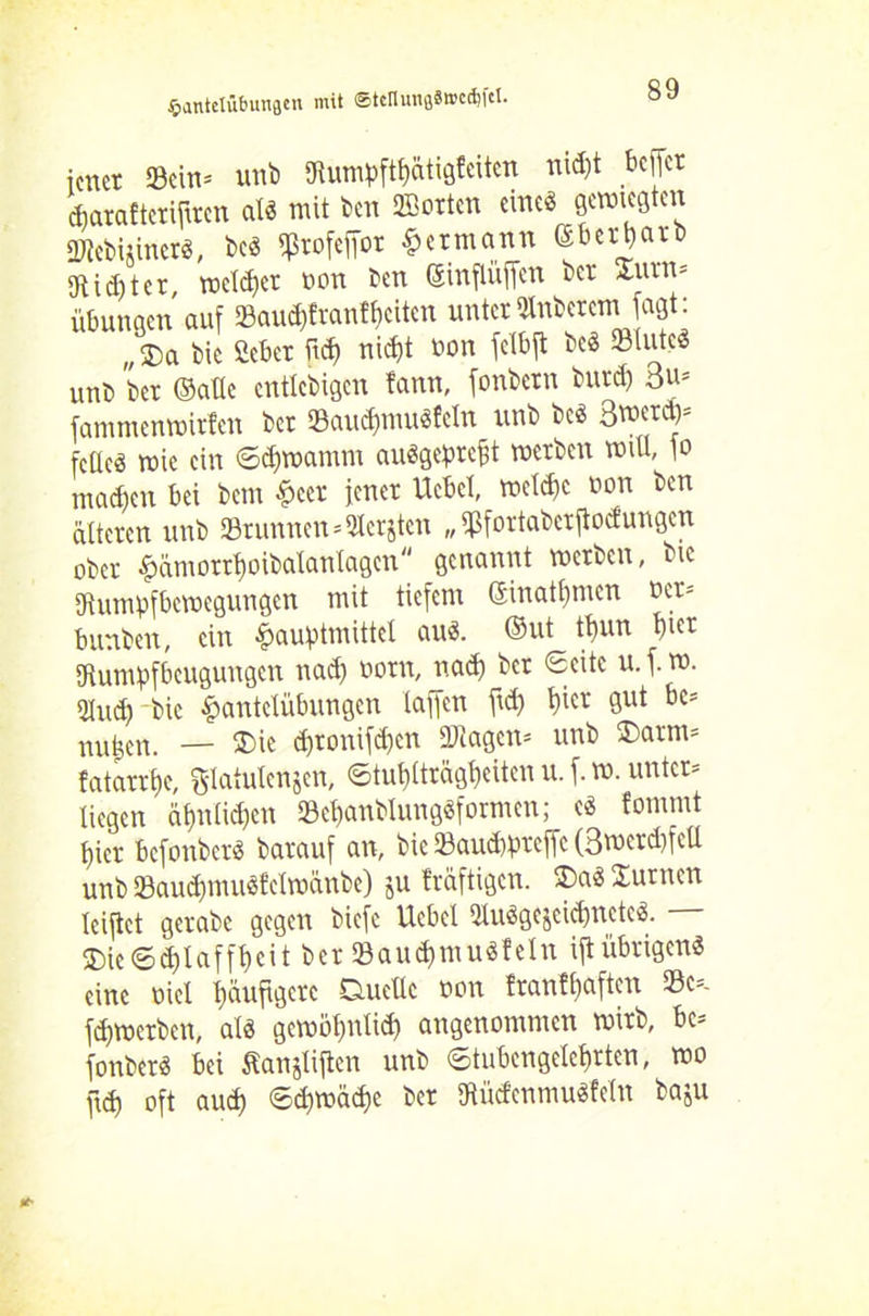 icnct 33cin= unb 5ftumpftf)atig?eiten nid)t bcficr djatafteriflrcn al« mit ben Porten eitle« gewußten Ü)?ebi$incr«, bc« iptofeffot Hermann ©bewarb iRidjter, roclchet bon ben (SinflüfTcrt bet 2ämn* Übungen auf 23aud)fvanfbciten unter QlnbcremJagt: „$a bie 2cbcr ftd) nid)t bon fclbft be« Stute« unb bet (Satte cntlcbigcn fann, fonbetn butd) 3 m fammenwirfen ber Saucf)mu«fcln unb bc« 3merct)= fette« mie ein Sdjwantm au«geprefit werben will, fo niadfen bei betn Heer jener Ucbct, wetd)c bon ben älteren unb 23runnen=3tcrjtcn „ Sfortabcrftocfungen ober §ämorrt)oibatantagen genannt werben, bic gtumpfbewegungen mit tiefem ©inatbmen bet* bunbett, ein ^auptmittet au«, ©ut ttjun t)icr gtumpfbeugungen nad) born, nad) ber Seite u. f. m. gtud) bic Hantelübungen taffen ftd) t)ier gut bc* nu^en. — SDie d)ronifcf)cn Stagen* unb ®arm* fatarrtje, gtatutenjen, ©tut)tträgf)citen u. f. m. unter* liegen äf)ntid)cn Schanblung«formcn; c« fommt t,ier befonber« barauf an, bic Saud)prcffc (3mcrd)fcü unb 23aud)mu«fetwänbe) ju träftigen. Da« Junten teiftet getabe gegen biefe Hebel ütuögejcicünete«. 3)icSd)lafft)cit ber Sau$mu«fetn ift übrigen« eine biel Häufigere Duette bon franffjaften Sc=- fdjwctben, at« gewöf)ntid) angenommen wirb, bc* fonber« bei Äanjtiftcn unb (Stubengelehrten, mo ftd) oft aud) Sd)tbäd)e ber gtüdenmu«fetn baju